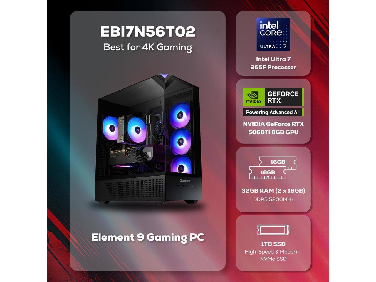 EBI7N56T02  
Best for 4K Gaming  

Intel Core Ultra 7  
Intel Ultra 7 265F Processor  

NVIDIA GeForce RTX  
Powering Advanced AI  
NVIDIA GeForce RTX 5060Ti 8GB GPU  

32GB RAM (2 x 16GB)  
DDR5 5200MHz  

1TB SSD  
High-Speed & Modern NVMe SSD  

Element 9 Gaming PC