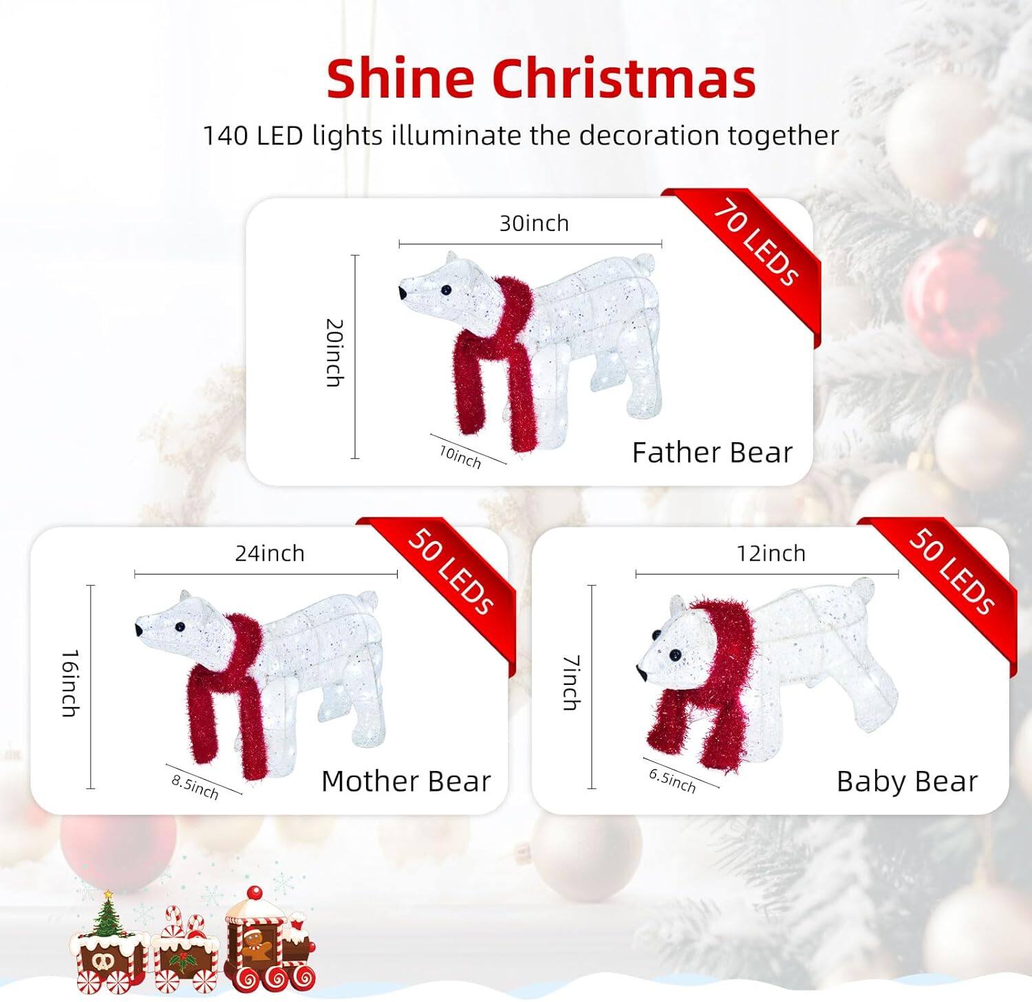 Shine Christmas

140 LED lights illuminate the decoration together

- Father Bear: 30inch (20inch x 10inch) - 70 LEDs
- Mother Bear: 24inch (16inch x 8.5inch) - 50 LEDs
- Baby Bear: 12inch (7inch x 6.5inch) - 50 LEDs