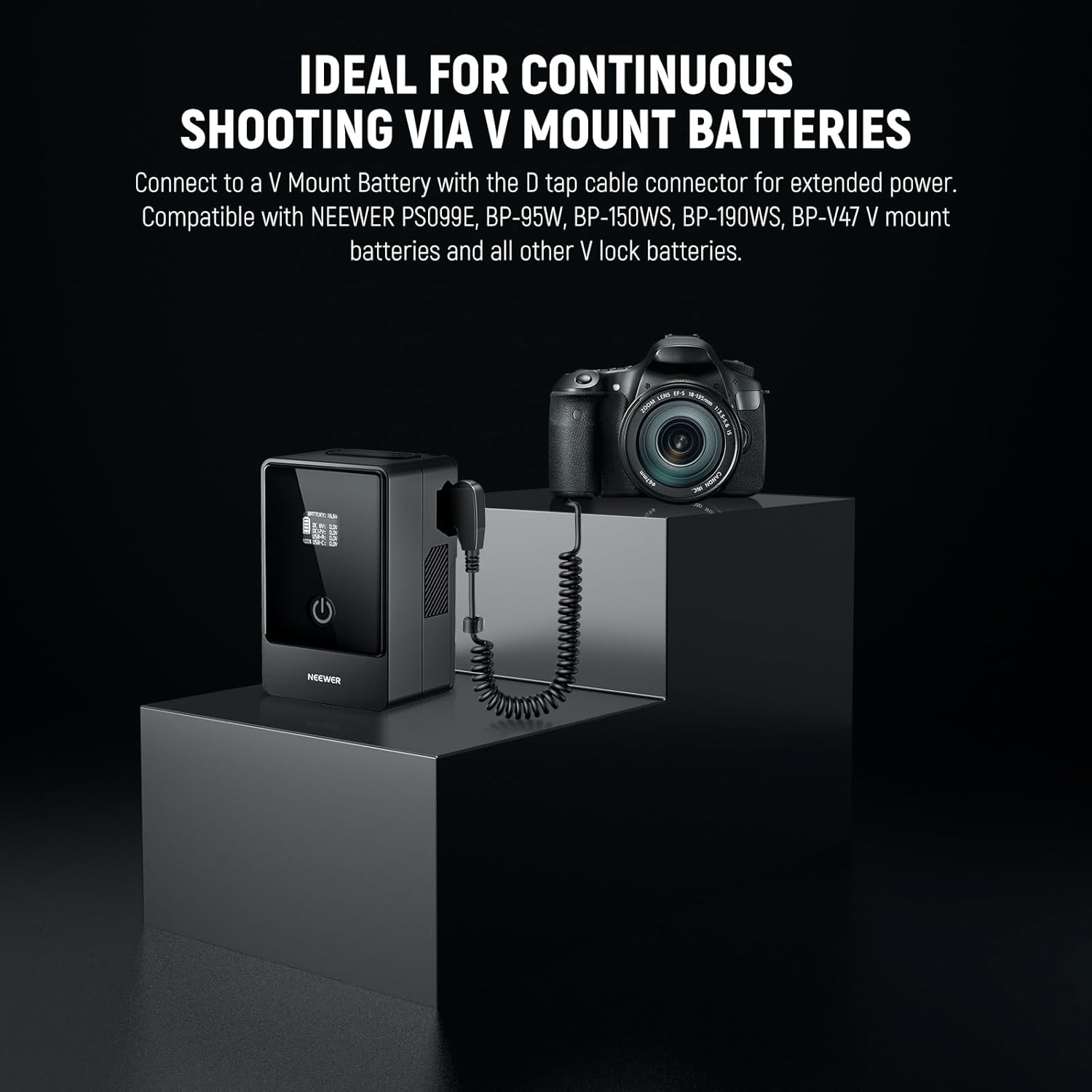 IDEAL FOR CONTINUOUS SHOOTING VIA V MOUNT BATTERIES

Connect to a V Mount Battery with the D tap cable connector for extended power. Compatible with NEEWER PS099E, BP-95W, BP-150WS, BP-190WS, BP-V47 V mount batteries and all other V lock batteries.