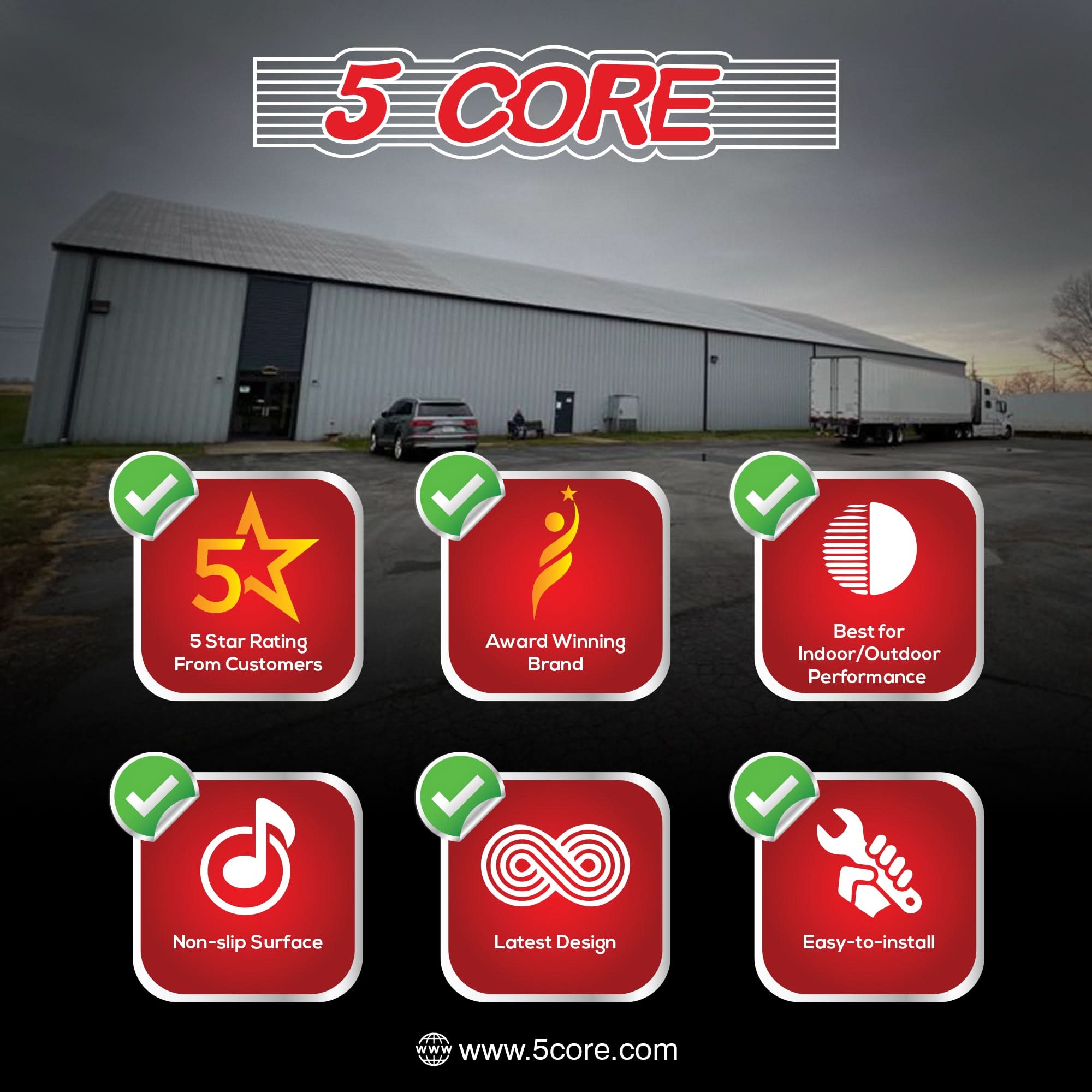 5 CORE

- 5 Star Rating From Customers
- Award Winning Brand
- Best for Indoor/Outdoor Performance
- Non-slip Surface
- Latest Design
- Easy-to-install

www.5core.com