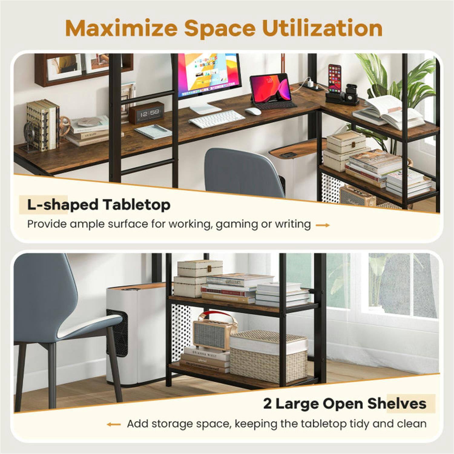 Maximize Space Utilization

L-shaped Tabletop  
Provide ample surface for working, gaming, or writing

2 Large Open Shelves  
Add storage space, keeping the tabletop tidy and clean