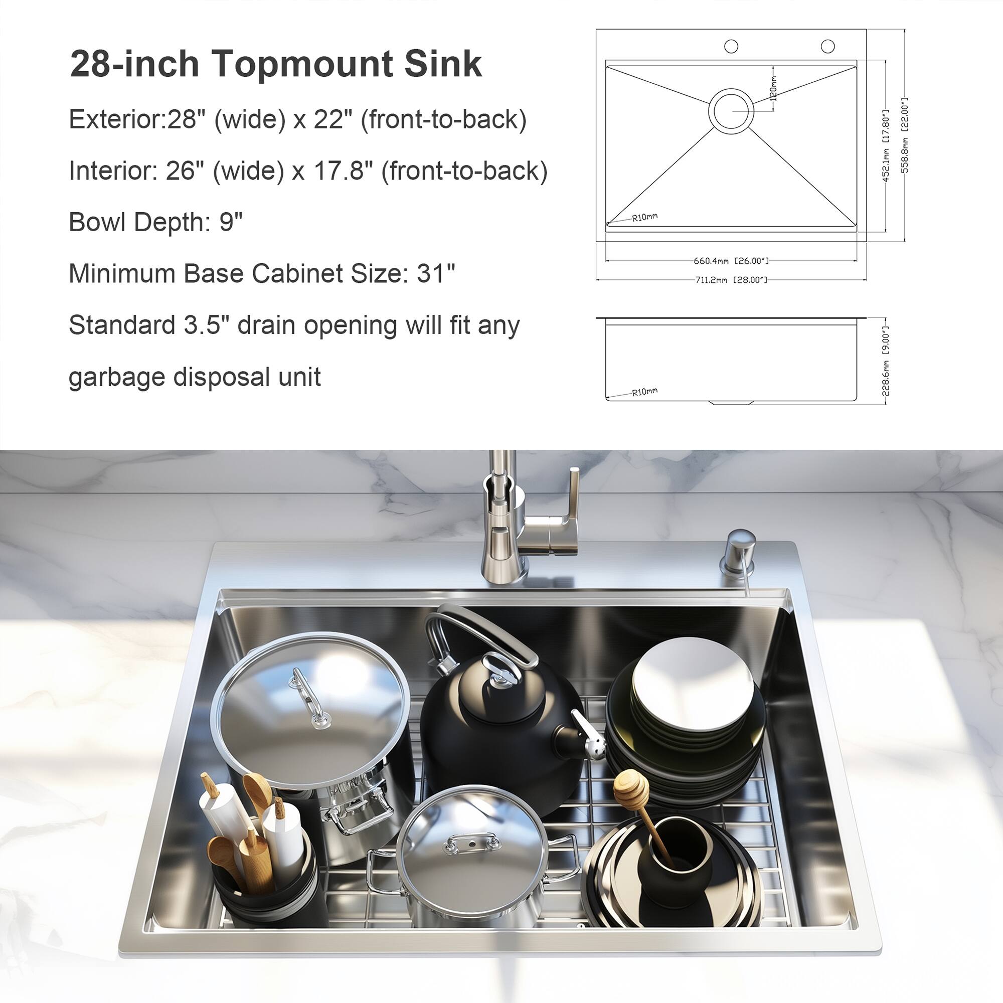 28-inch Topmount Sink

Exterior: 28" (wide) x 22" (front-to-back)
Interior: 26" (wide) x 17.8" (front-to-back)
Bowl Depth: 9"

Minimum Base Cabinet Size: 31"

Standard 3.5" drain opening will fit any garbage disposal unit
