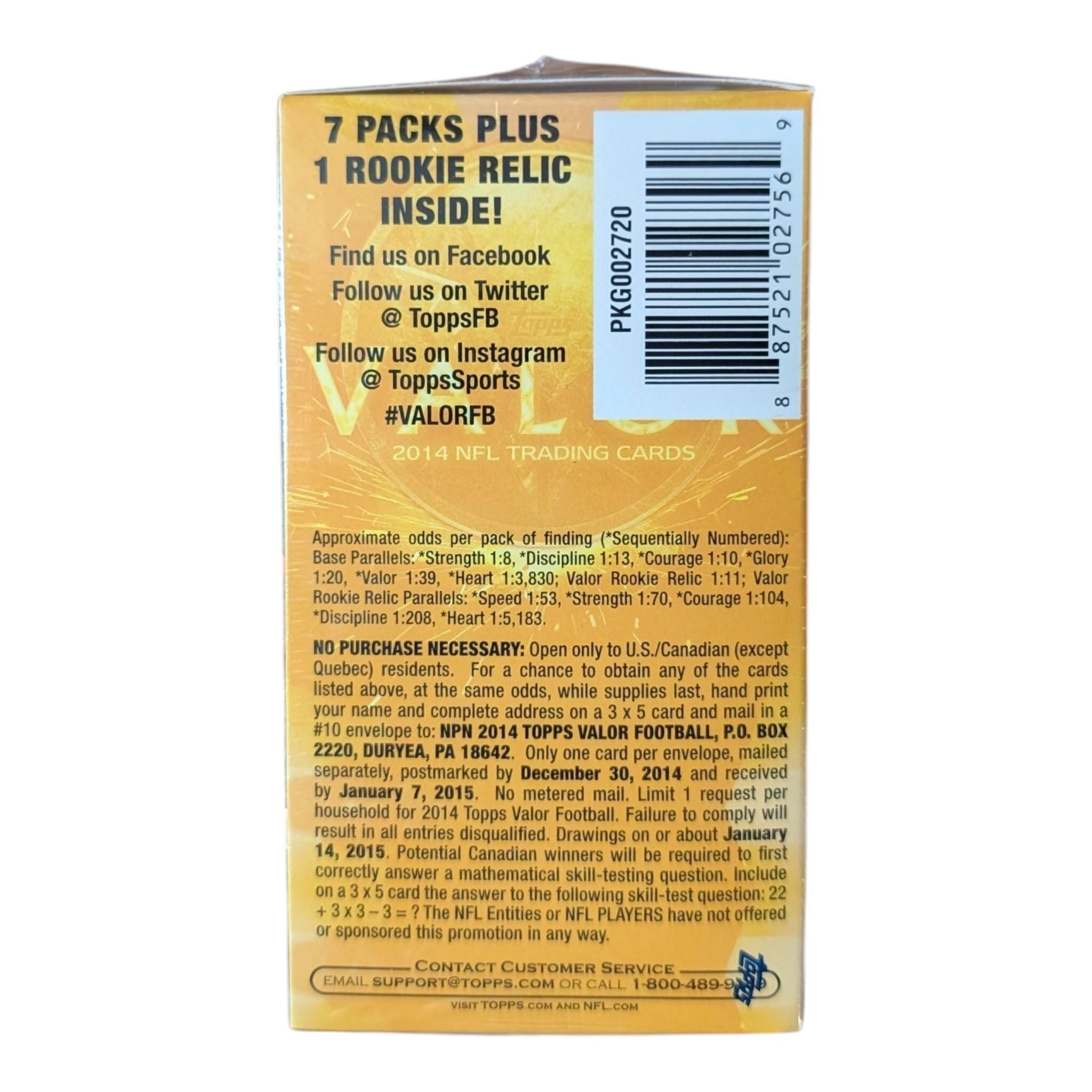 7 PACKS PLUS 1 ROOKIE RELIC INSIDE!  
Find us on Facebook  
Follow us on Twitter @ToppsFB  
Follow us on Instagram @ToppsSports  
#VALORFB  
2014 NFL TRADING CARDS  

Approximate odds per pack of finding (*Sequentially Numbered):  
Base 1:8, *Discipline 1:13, *Courage 1:10, *Glory 1:30, *Valor 1:39, *Heart 1:3,830; Valor Rookie Relic 1:11; Valor Rookie Relic Parallels: 1:70, *Courage 1:104, *Discipline 1:208  

NO PURCHASE NECESSARY: Open only to U.S./Canadian (except Quebec) residents. For a chance to obtain any of the cards listed above, at the same odds, while supplies last, hand print your name and complete address on a 3 x 5 card and mail in a #10 envelope to: NPN 2014 TOPPS VALOR FOOTBALL, P.O. BOX 2220, DURYEA,