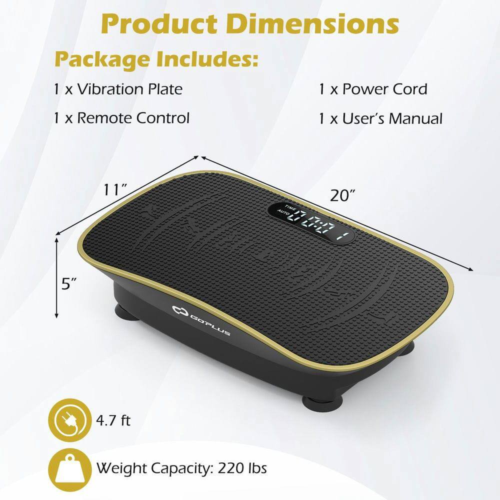 Product Dimensions  
Package Includes:  
1 x Vibration Plate  
1 x Power Cord  
1 x Remote Control  
1 x User's Manual  

11" x 20" x 5"  
4.7 ft  
Weight Capacity: 220 lbs