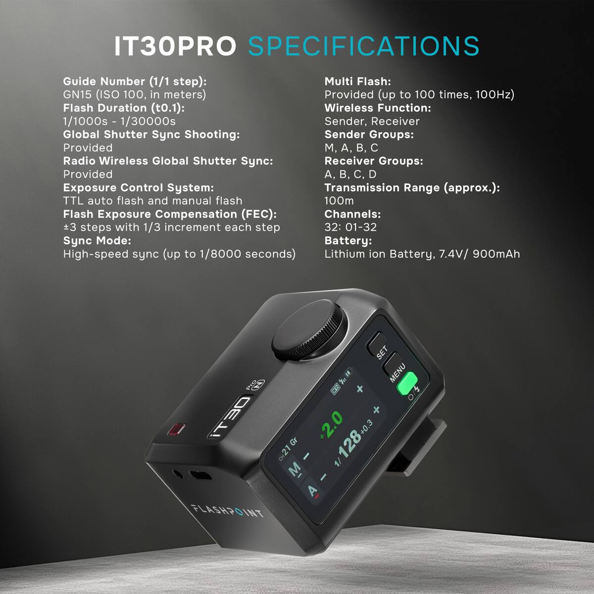 IT30PRO SPECIFICATIONS

Guide Number (1/1 step): GN15 (ISO 100, in meters)  
Flash Duration (t0.1): 1/1000s - 1/30000s  
Global Shutter Sync Shooting: Provided  
Radio Wireless Global Shutter Sync: Provided  
Exposure Control System: TTL auto flash and manual flash  
Flash Exposure Compensation (FEC): +3 steps with 1/3 increment each step  
Sync Mode: High-speed sync (up to 1/8000 seconds)  

Multi Flash: Provided (up to 100 times, 100Hz)  
Wireless Function: Sender, Receiver  
Sender Groups: M, A, B, C  
Receiver Groups: A, B, C, D  
Transmission Range (approx.): 100m  
Channels: 32: 01-32  
Battery: Lithium ion Battery, 7.4V/ 900mAh  

SET Pro MENU iT30  
CH21 Gr +2.0  
128+0.3 +0.3  
FLASHPOINT, M A - 1/12