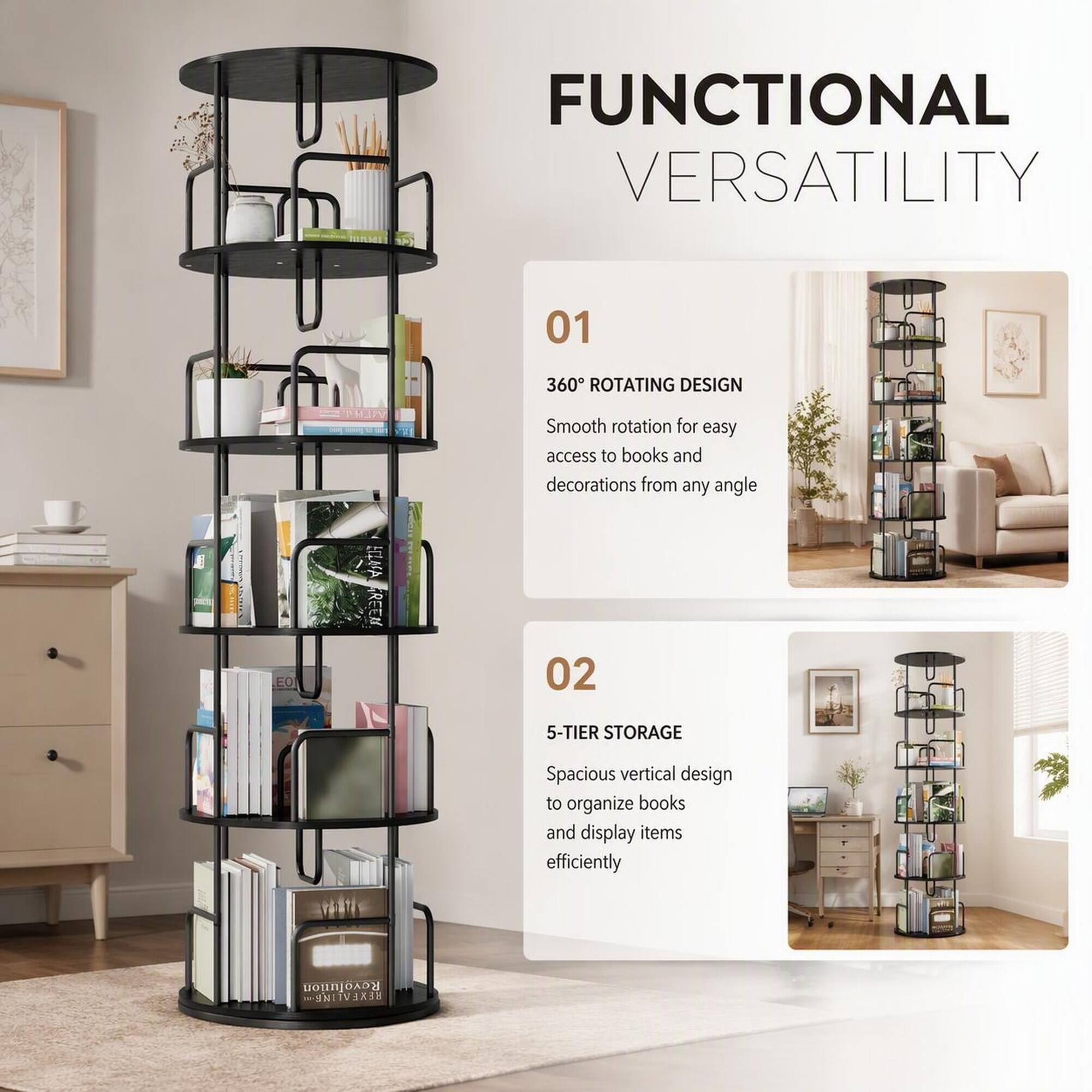 FUNCTIONAL VERSATILITY

01
360° ROTATING DESIGN
Smooth rotation for easy access to books and decorations from any angle

02
5-TIER STORAGE
Spacious vertical design to organize books and display items efficiently
