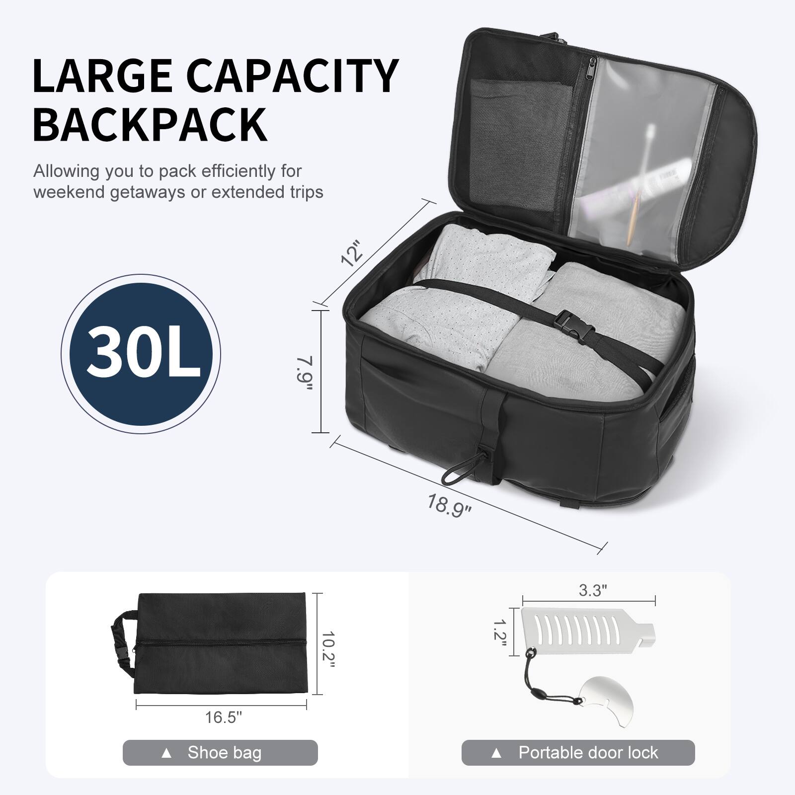 LARGE CAPACITY BACKPACK  
Allowing you to pack efficiently for weekend getaways or extended trips  

30L  

12"  
7.9"  
18.9"  
3.3"  
1.2"  
16.5"  

Shoe bag  
Portable door lock