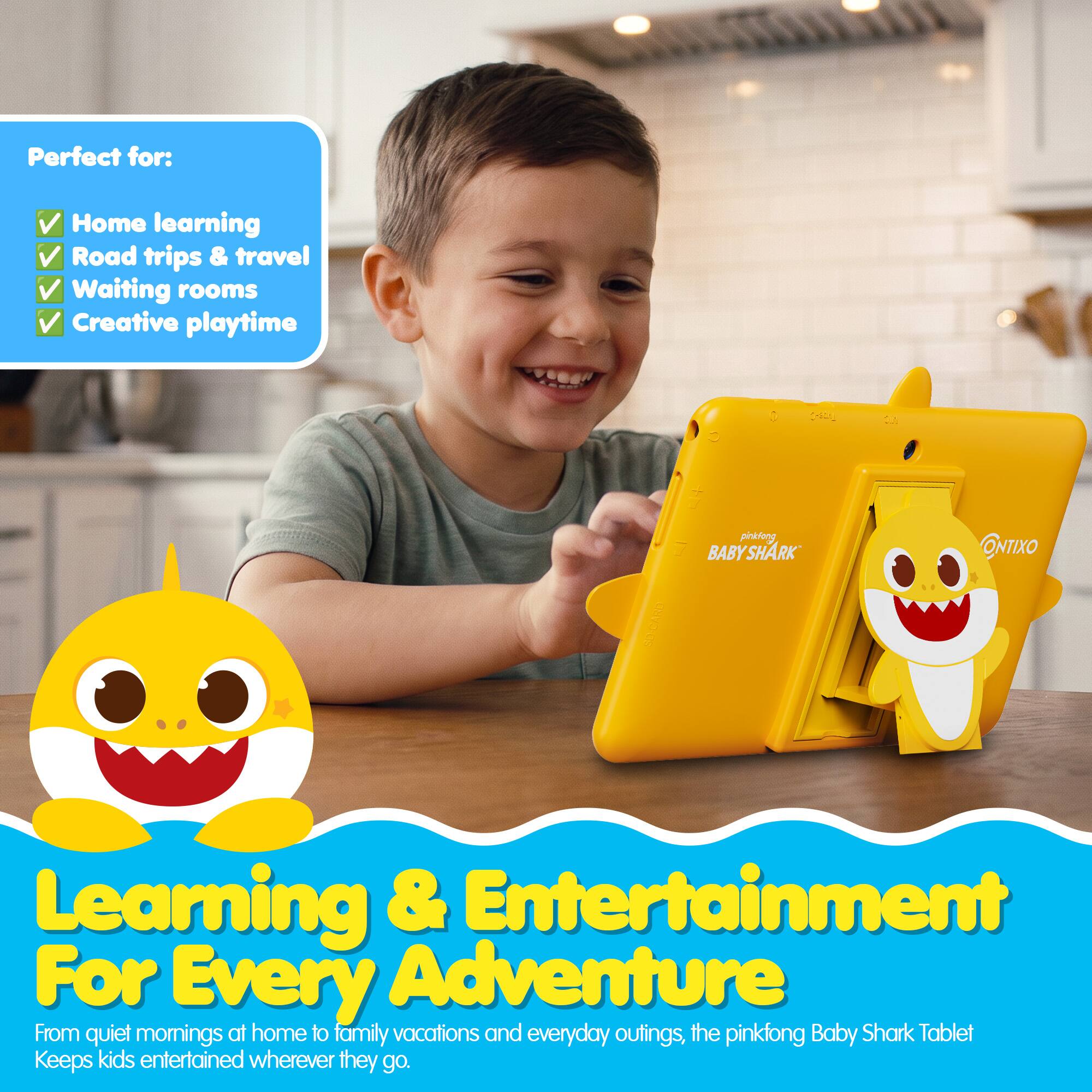 Perfect for:  
- Home learning  
- Road trips & travel  
- Waiting rooms  
- Creative playtime  

BABY SHARK ONTIXO  

Learning & Entertainment  
For Every Adventure  

From quiet mornings at home to family vacations and everyday outings, the pinkfong Baby Shark Tablet Keeps kids entertained wherever they go.