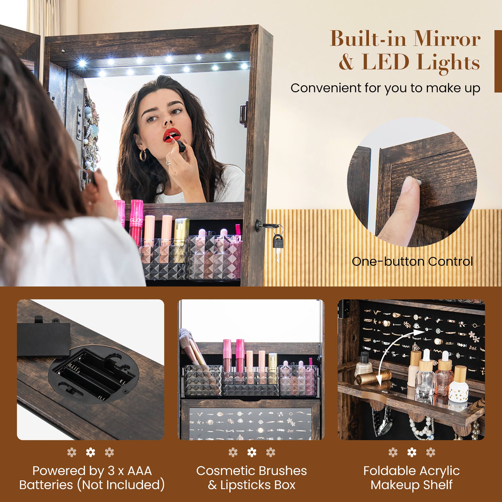 Built-in Mirror & LED Lights  
Convenient for you to make up  

One-button Control  

Powered by 3 x AAA Batteries (Not Included)  

Cosmetic Brushes & Lipsticks Box  

Foldable Acrylic Makeup Shelf