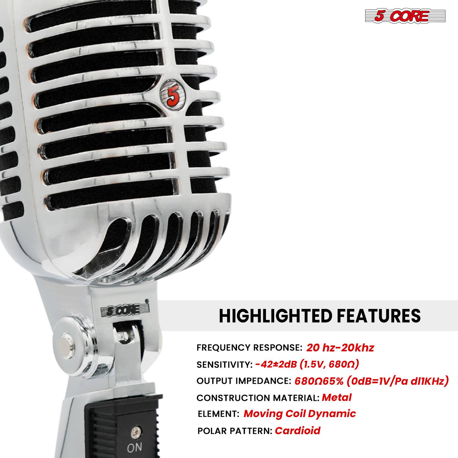 5 CORE

HIGHLIGHTED FEATURES

FREQUENCY RESPONSE: 20 Hz-20 kHz  
SENSITIVITY: -42±2dB (1.5V, 680Ω)  
OUTPUT IMPEDANCE: 680Ω 65% (0dB=1V/Pa @1kHz)  
CONSTRUCTION MATERIAL: Metal  
ELEMENT: Moving Coil Dynamic  
POLAR PATTERN: Cardioid