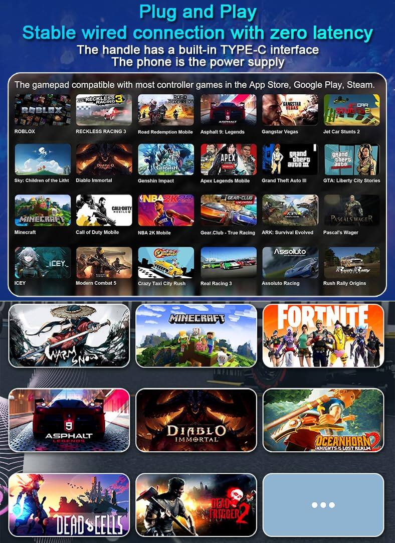 Plug and Play  
Stable wired connection with zero latency  
The handle has a built-in TYPE-C interface  
The phone is the power supply  

The gamepad compatible with most controller games in the App Store, Google Play, Steam.  

- ROBLOX  
- RECKLESS RACING 3  
- Road Redemption Mobile  
- Asphalt 9: Legends  
- Gangstar Vegas  
- Jet Car Stunts 2  
- Sky: Children of the Light  
- Diablo Immortal  
- Genshin Impact  
- Apex Legends Mobile  
- Grand Theft Auto III  
- GTA: Liberty City Stories  
- NBA 2K Mobile  
- Gear.Club - True Racing  
- ARK: Survival Evolved  
- Pascal's Wager  
- ICEY  
- Modern Combat 5  
- Crazy Taxi City Rush  
- Real Racing 3  
- Assoluto Racing  
- Rush Rally Origins  
- WARM SNOW  
- MINECRAFT  
- FORTNITE  
- ASPHALT LEGENDS  
- DIABLO IMMORTAL  
- OCEANHORN KNIGHTS LOST REALM  
- DEAD CELLS  
- DEAD TRIGGER 2