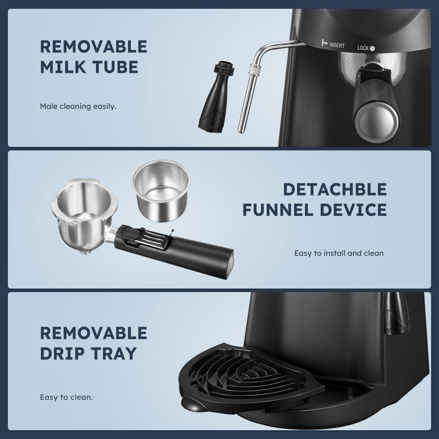 - REMOVABLE MILK TUBE
  - Male cleaning easily.

- DETACHABLE FUNNEL DEVICE
  - Easy to install and clean

- REMOVABLE DRIP TRAY
  - Easy to clean.