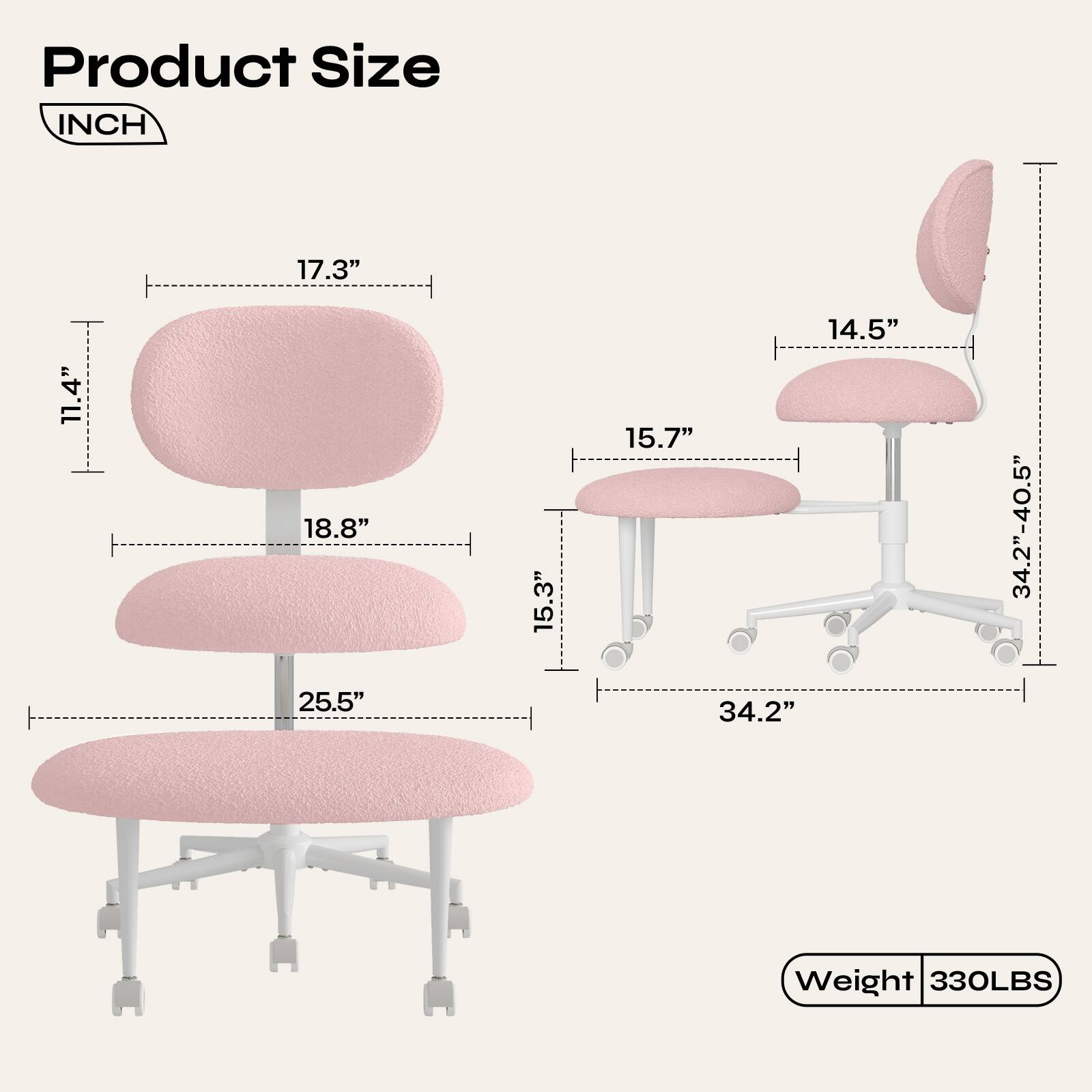 Product Size  
INCH  
17.3"  
11.4"  
18.8"  
15.3"  
15.7"  
14.5"  
34.2"-40.5"  
25.5"  
34.2"  
Weight 330LBS