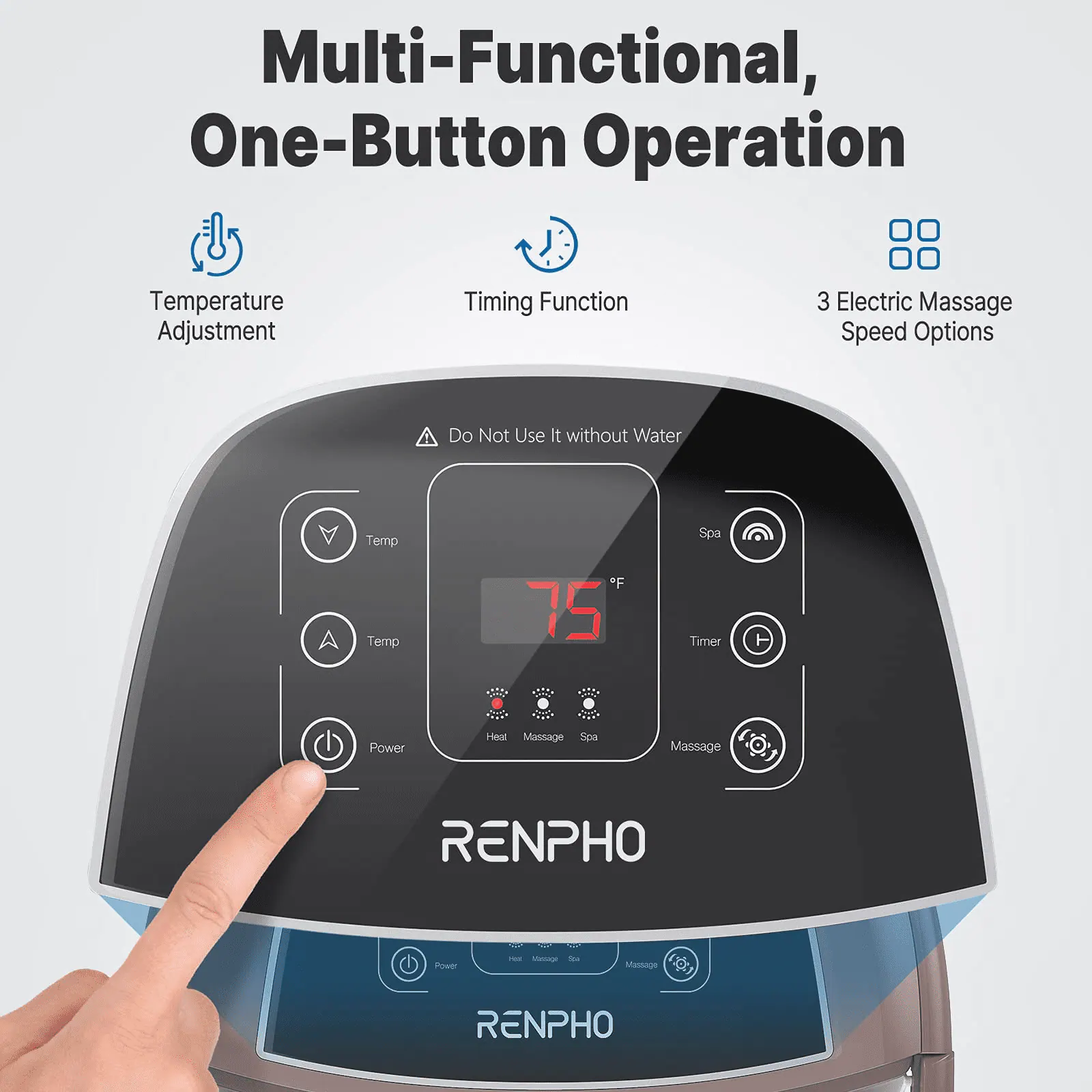 Multi-Functional, One-Button Operation  
Temperature Adjustment  
Timing Function  
3 Electric Massage Speed Options  
Do Not Use It without Water  
Temp Temp *F 75  
Spa Timer Power  
Heal Massage Sea Massage (O.)  
RENPHO