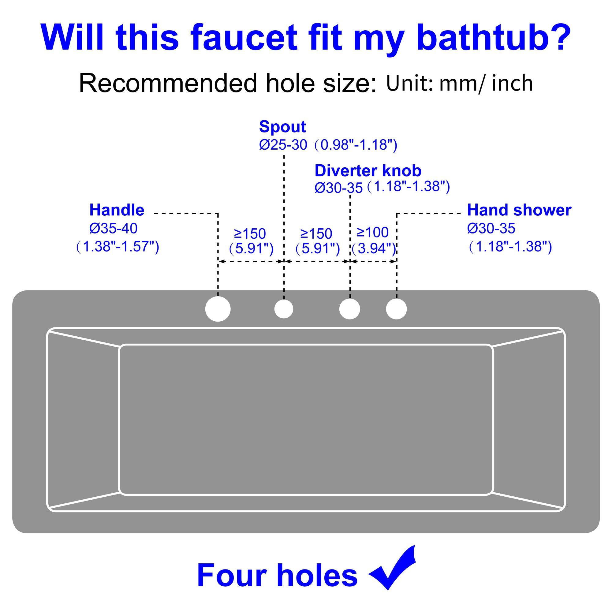 Will this faucet fit my bathtub? Recommended hole size: Unit: mm/ inch

Handle 035-40 (1.38"-1.57")
Spout 025-30 (0.98"-1.18")
Diverter knob 30-35 (1.18"-1.38")
Hand shower 030-35 (1.18"-1.38")
Four holes