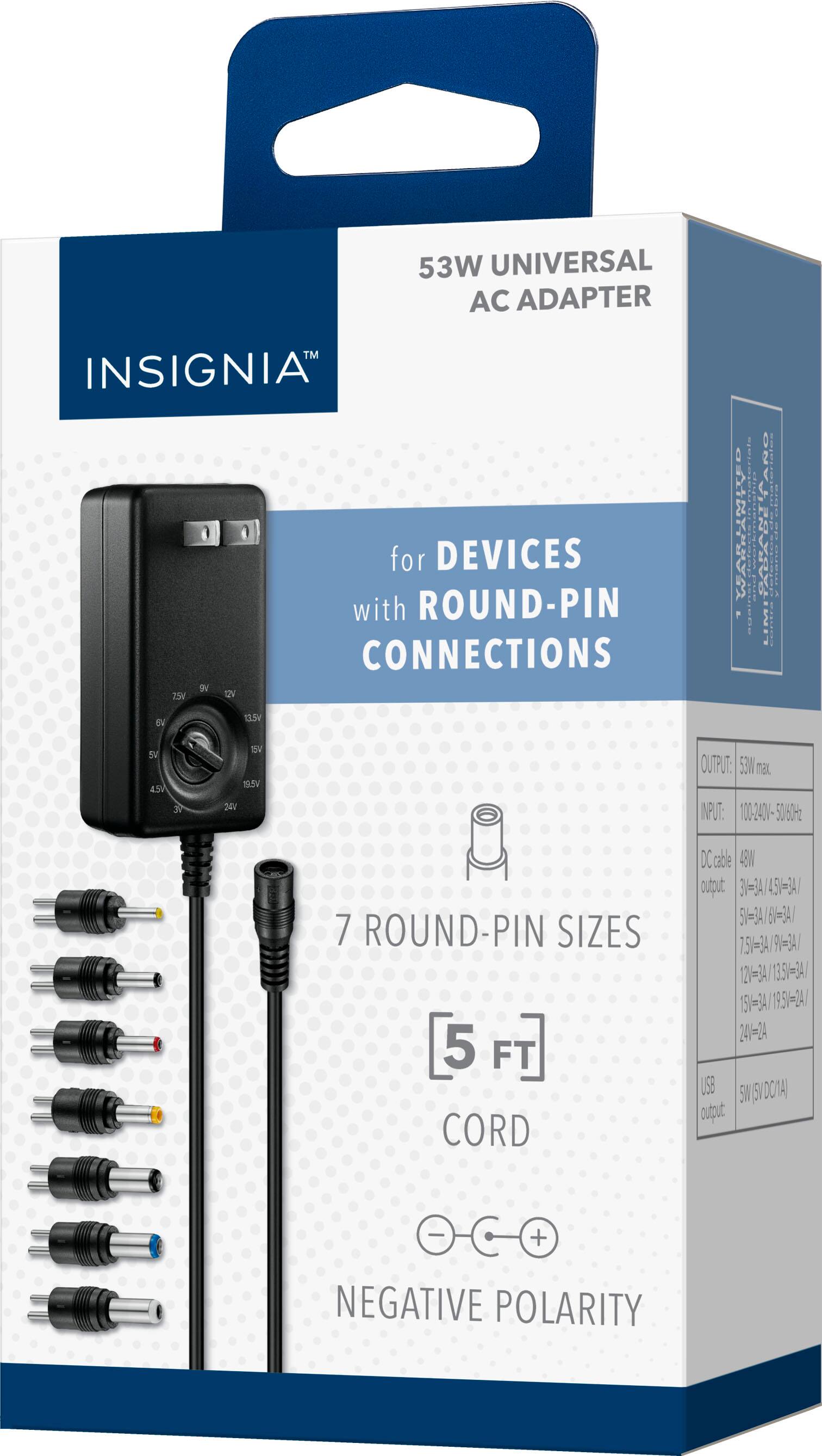 53W UNIVERSAL AC ADAPTER  
INSIGNIA™  
for DEVICES with ROUND-PIN CONNECTIONS  

7 ROUND-PIN SIZES  
5 FT CORD  
NEGATIVE POLARITY  

INPUT: 100-240V-50/60Hz  
OUTPUT: 53W  
DC cable  
NEGATIVE POLARITY  

7 ROUND-PIN SIZES  
5 FT CORD  
NEGATIVE POLARITY  

OUTPUT: 53W  
DC cable  
NEGATIVE POLARITY  

INPUT: 100-240V-50/60Hz  
OUTPUT: 53W  
DC cable  
NEGATIVE POLARITY  

7 ROUND-PIN SIZES  
5 FT CORD  
NEGATIVE POLARITY  

INPUT: 100-240V-50/60Hz  
OUTPUT: 53W  
DC cable  
NEGATIVE POLARITY  

7 ROUND-PIN SIZES  
5 FT CORD  
NEGATIVE POLARITY  

INPUT: 100-240V-50/60Hz  
OUTPUT: 53W  
DC cable  
NEGATIVE POLARITY  

7 ROUND-PIN SIZES  
5 FT CORD  
NEGATIVE POLARITY  

INPUT: 100-240V-50/60Hz  
OUTPUT: 53W  
DC cable  
NEGATIVE POLARITY  

7 ROUND-PIN SIZES  
5 FT CORD  
NEGATIVE POLARITY  

INPUT: 100-240V-50/60Hz  
OUTPUT: 53W  
DC cable  
NEGATIVE POLARITY  

7 ROUND-PIN SIZES  
5 FT CORD  
NEGATIVE POLARITY  

INPUT: 100-240V-50/60Hz  
OUTPUT: 53W  
DC cable  
NEGATIVE POLARITY  

7 ROUND-PIN SIZES  
5 FT CORD  
NEGATIVE POLARITY  

INPUT: 100-240V-50/60Hz  
OUTPUT: 53W  
DC cable  
NEGATIVE POLARITY  

7 ROUND-PIN SIZES  
5 FT CORD  
NEGATIVE POLARITY  

INPUT: 100-240V-50/60Hz  
OUTPUT: 53W  
DC cable  
NEG