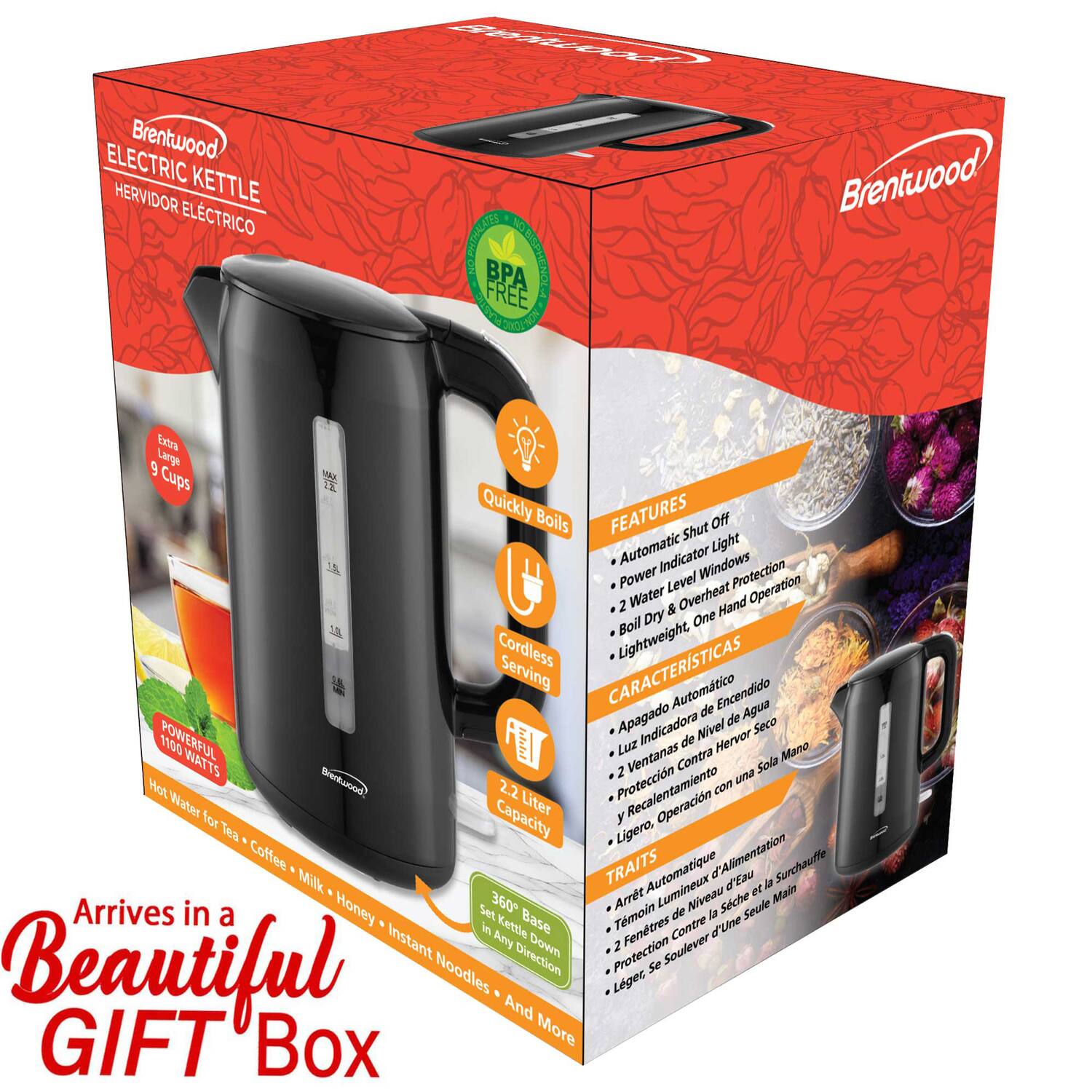 Brentwood ELECTRIC KETTLE  
HERVIDOR ELÉCTRICO  

BPA FREE  

Extra Large 9 Cups  

Quickly Boils  

FEATURES  
- Automatic Shut Off  
- Light Indicator  
- 2 Water Level Windows  
- Overheat Protection  
- Power Level Operation  
- Boil Dry  
- One Hand Operation  
- Cordless  
- Lightweight  

CARACTERÍSTICAS  
- Apagado Automático  
- Indicador de Nivel de Agua  
- Ventanas Contra Hervor  
- Protección contra Sobrecalentamiento  
- Operación con una Sola Mano  
- Ligero  

TRAITS  
- Arrêt Automatique  
- Lumière Indicateur de Niveau d'Eau  
- Fenêtres Contre la Surchauffe  
- Protection contre le Réchauffement  
- Opération d'une Seule Main  
- Léger  

1100 WATTS  

2.2 Liter Capacity  

Arrives in a Beautiful GIFT Box  

Hot Water for Tea, Coffee, Milk, Honey, Instant Noodles, and More