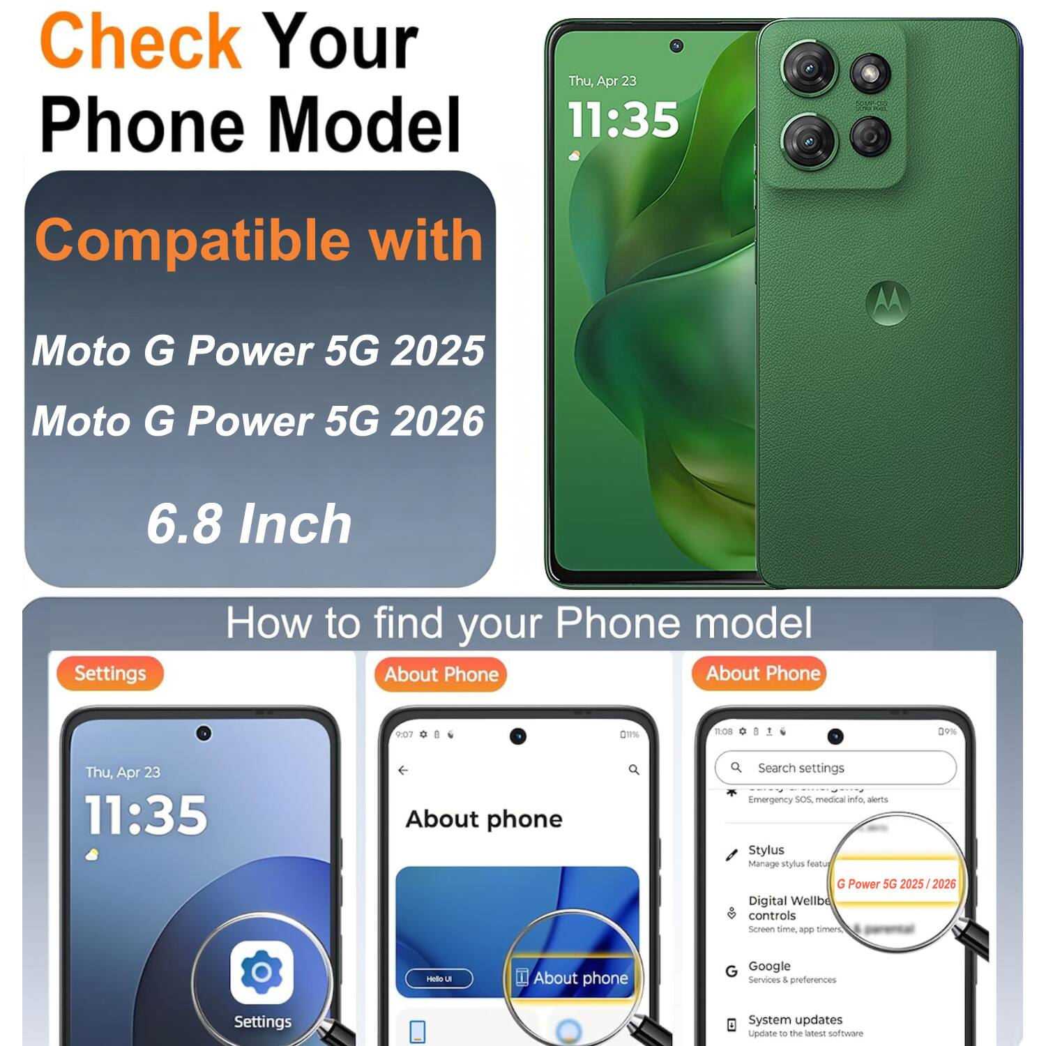 Check Your Phone Model  
Thu, Apr 23 11:35  
Compatible with  
Moto G Power 5G 2025  
Moto G Power 5G 2026  
6.8 Inch  

How to find your Phone model  
About Phone  

Settings  
About phone  

Search settings  
Emergency SOS, medical alerts  
Stylus  
Manage stylus  
Digital Wellbeing controls  
Screen time app  
Google Services & preferences  
System updates  
Update to the latest software