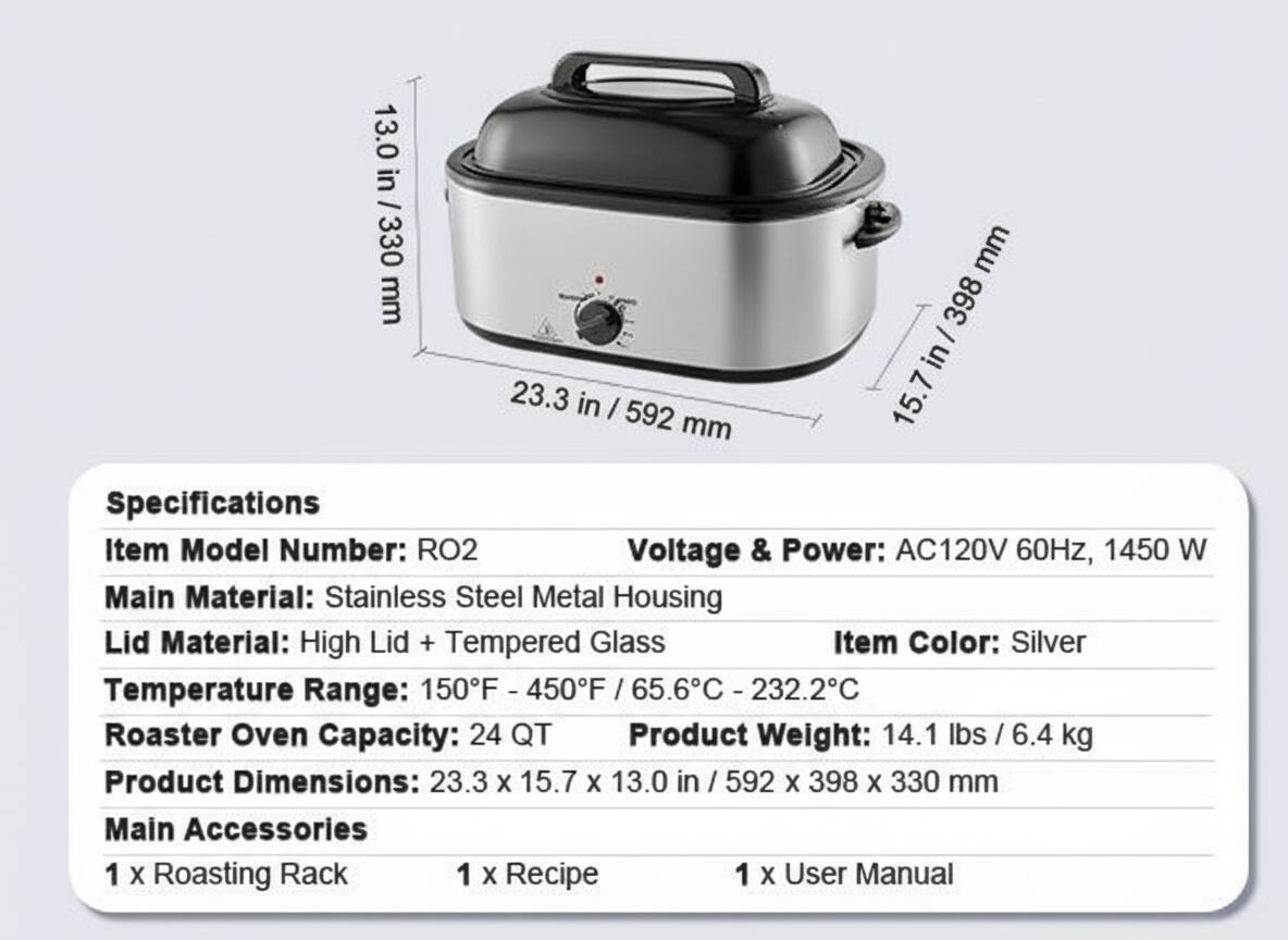 13.0 in / 330 mm  
23.3 in / 592 mm  
15.7 in / 398 mm  

Specifications  
Item Model Number: RO2  
Voltage & Power: AC120V 60Hz, 1450 W  
Main Material: Stainless Steel Metal Housing  
Lid Material: High Lid + Tempered Glass  
Item Color: Silver  
Temperature Range: 150°F - 450°F / 65.6°C - 232.2°C  
Roaster Oven Capacity: 24 QT  
Product Weight: 14.1 lbs / 6.4 kg  
Product Dimensions: 23.3 x 15.7 x 13.0 in / 592 x 398 x 330 mm  

Main Accessories  
1 x Roasting Rack  
1 x Recipe  
1 x User Manual