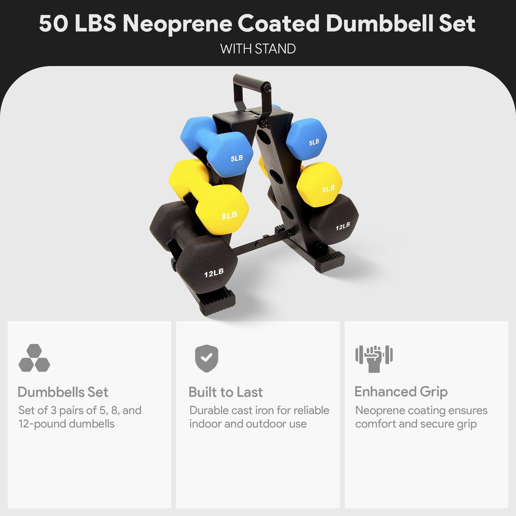 50 LBS Neoprene Coated Dumbbell Set WITH STAND

- 5LB
- 8LB
- 8LB
- 12LB
- 12LB

Dumbbells Set
Set of 3 pairs of 5, 8, and 12-pound dumbbells

Built to Last
Durable cast iron for reliable indoor and outdoor use

Enhanced Grip
Neoprene coating ensures comfort and secure grip