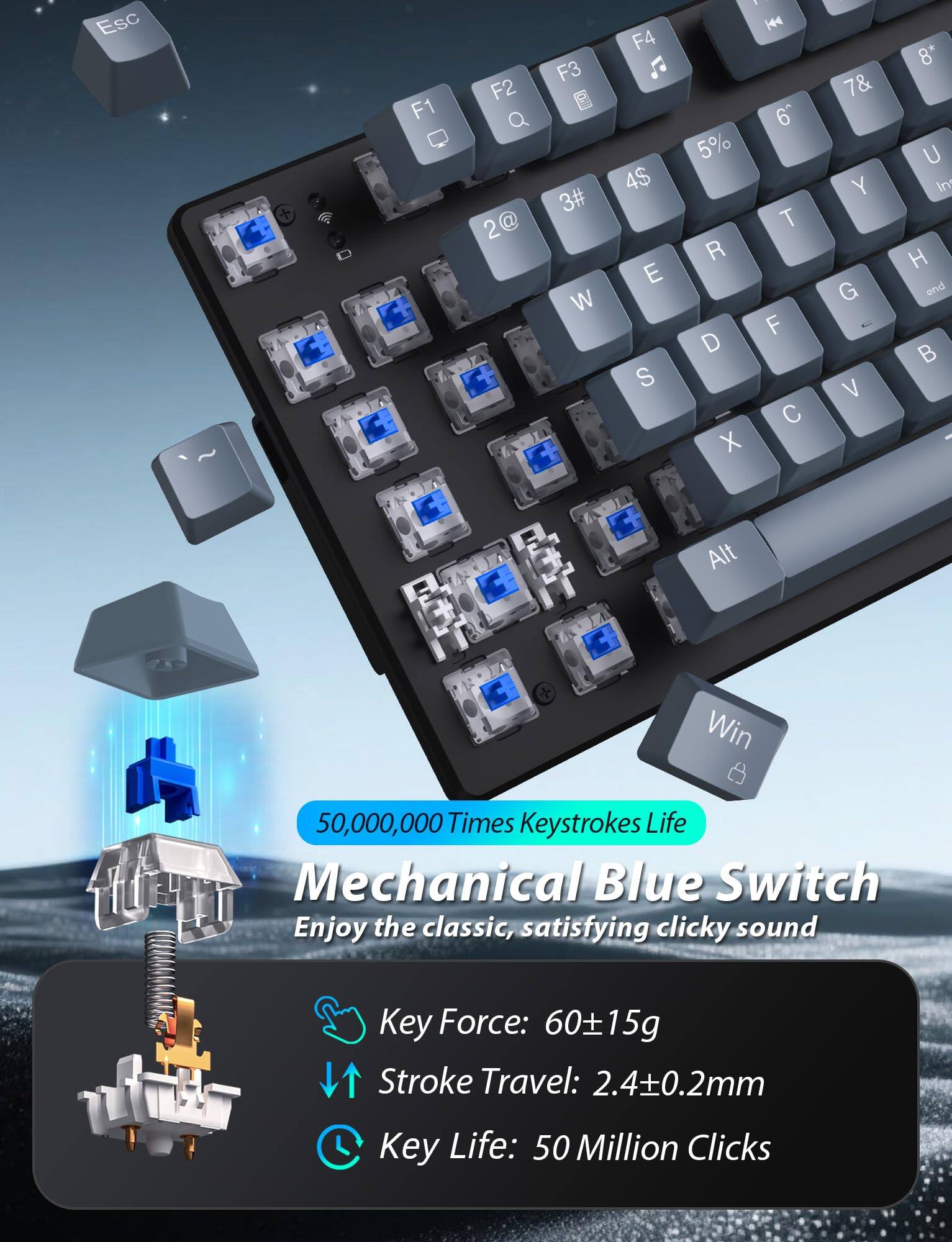 Esc F1 F2 2@ F3 3# W F4 4$ E S H4 6 5% T R F D C X 7& Y G V 8* U Ir H end B Alt + Win

50,000,000 Times Keystrokes Life

Mechanical Blue Switch
Enjoy the classic, satisfying clicky sound

Key Force: 60±15g
Stroke Travel: 2.4±0.2mm
Key Life: 50 Million Clicks