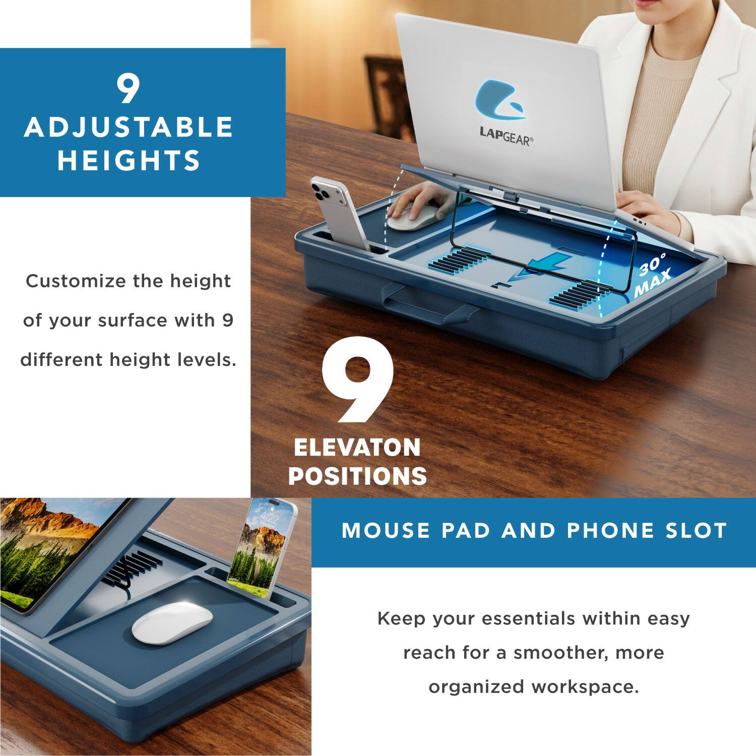 9 ADJUSTABLE HEIGHTS LAPGEAR Customize the height of your surface with 9 different height levels.  
9 ELEVATION POSITIONS  
MOUSE PAD AND PHONE SLOT  
Keep your essentials within easy reach for a smoother, more organized workspace.