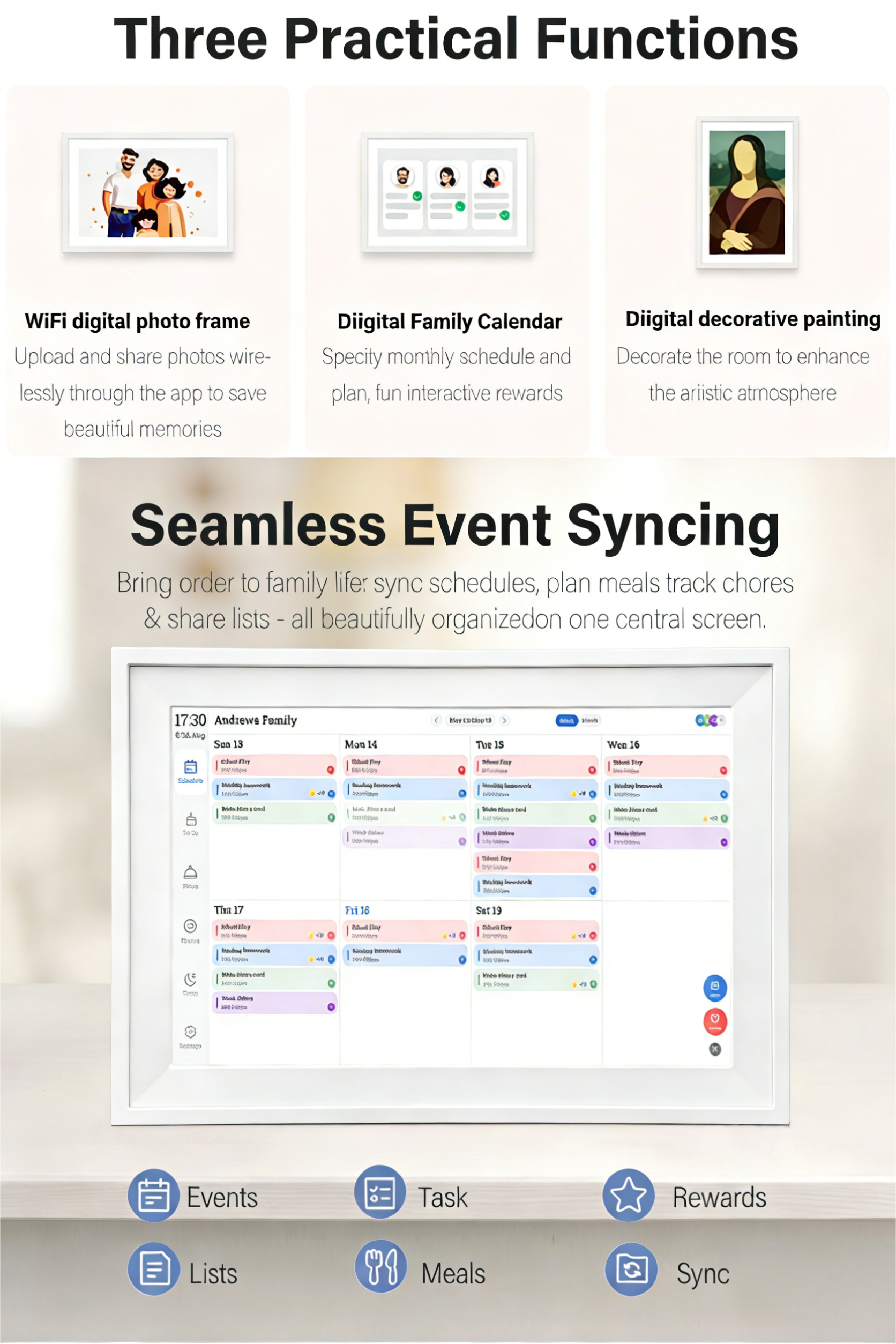 Three Practical Functions

WiFi digital photo frame  
Upload and share photos wirelessly through the app to save beautiful memories

Digital Family Calendar  
Specify monthly schedule and plan, fun interactive rewards

Digital decorative painting  
Decorate the room to enhance the artistic atmosphere

Seamless Event Syncing  
Bring order to family life: sync schedules, plan meals, track chores & share lists - all beautifully organized on one central screen.

17:30  
Andrews Family  
Sun 13  
Mon 14  
Tue 15  
Wed 16  
Thu 17  
Fri 18  
Sat 19

Events  
Tasks  
Lists  
Meals  
Rewards  
Sync