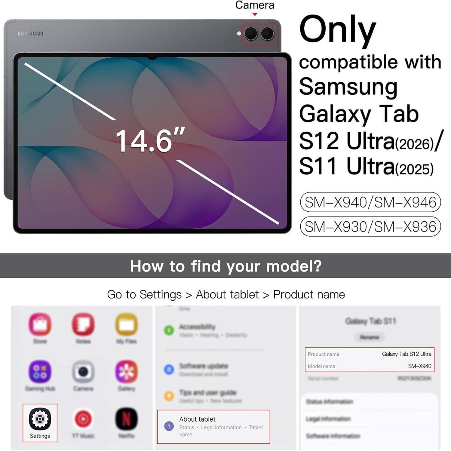 SA SUNG  
14.6"  
Camera  
Only compatible with Samsung Galaxy Tab S12 Ultra(2026) S11 Ultra(2025)  
SM-X940/SM-X946 SM-X930/SM-X936  

How to find your model?  
Go to Settings > About tablet > Product name  

Galaxy Tab S11  
Software update  
Product name Model name  
Galaxy Tab S12 Ultra SM-X940  

Gaming  
Dietery  
Tips and user  
Status  
Settings  
About tablet  
Status  
Legal information  
Tablet name  
Software