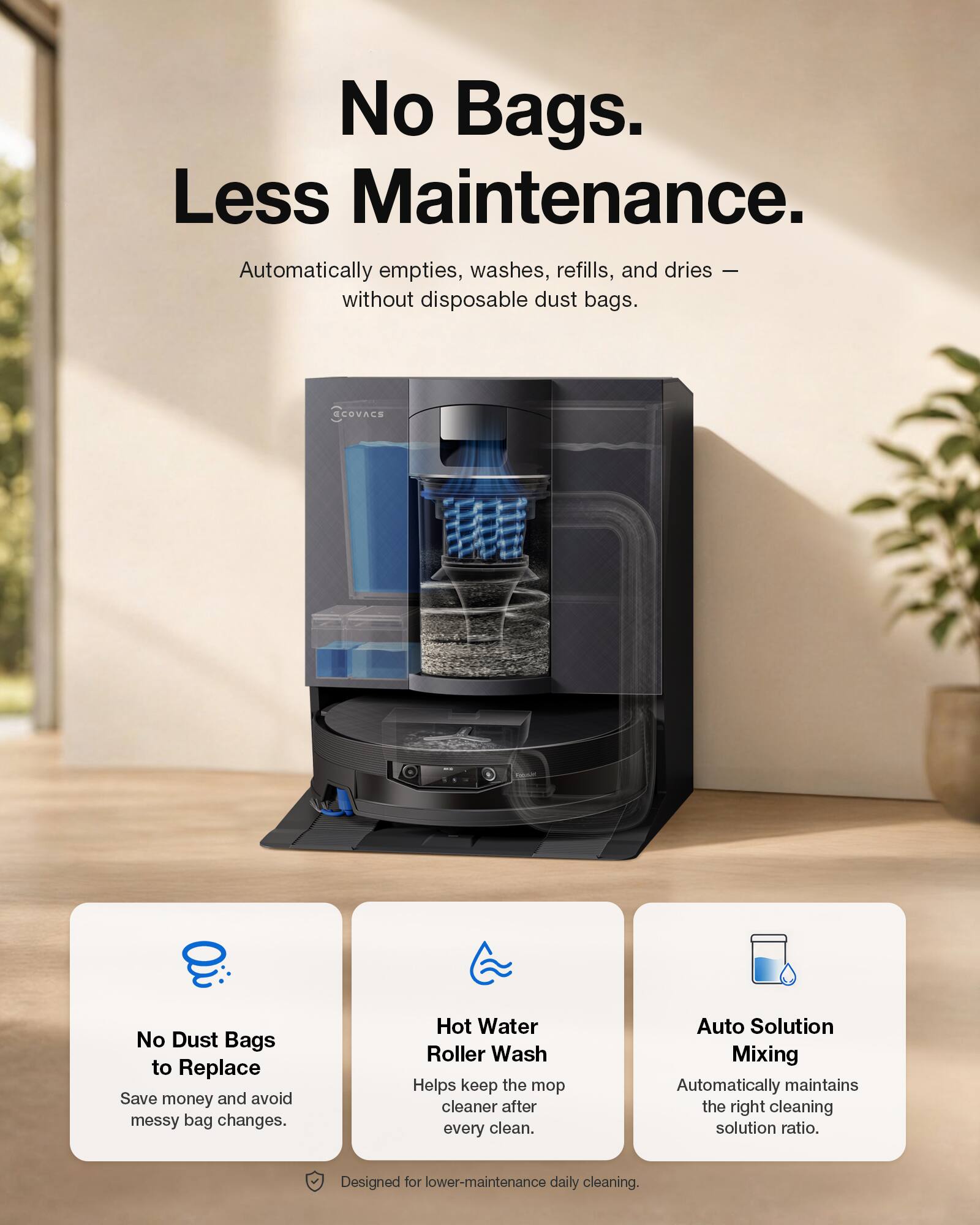 No Bags. Less Maintenance.  
Automatically empties, washes, refills, and dries — without disposable dust bags.  
CCOVACS No Dust Bags to Replace  
Save money and avoid messy bag changes.  
Hot Water Roller Wash Helps keep the mop cleaner after every clean.  
Auto Solution Mixing Automatically maintains the right cleaning solution ratio.  
Designed for lower-maintenance daily cleaning.