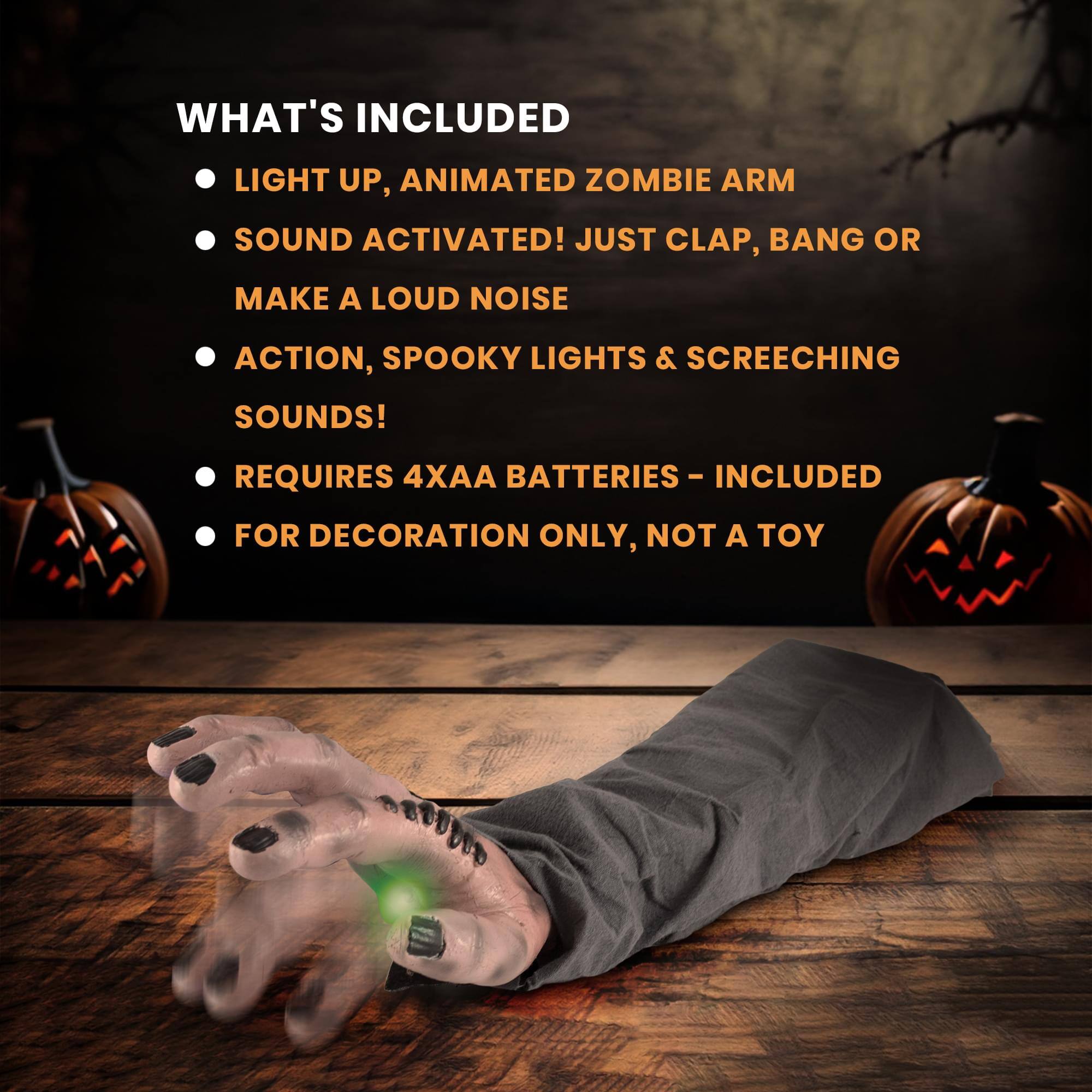WHAT'S INCLUDED

- LIGHT UP, ANIMATED ZOMBIE ARM
- SOUND ACTIVATED! JUST CLAP, BANG OR MAKE A LOUD NOISE
- ACTION, SPOOKY LIGHTS & SCREECHING SOUNDS!
- REQUIRES 4XAA BATTERIES - INCLUDED
- FOR DECORATION ONLY, NOT A TOY