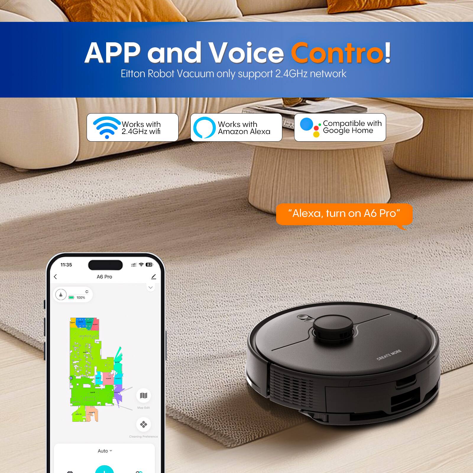APP and Voice Control!  
Eitton Robot Vacuum only support 2.4GHz network  
Works with 2.4GHz wifi  
Works with Amazon Alexa  
Compatible with Google Home  
"Alexa, turn on A6 Pro"