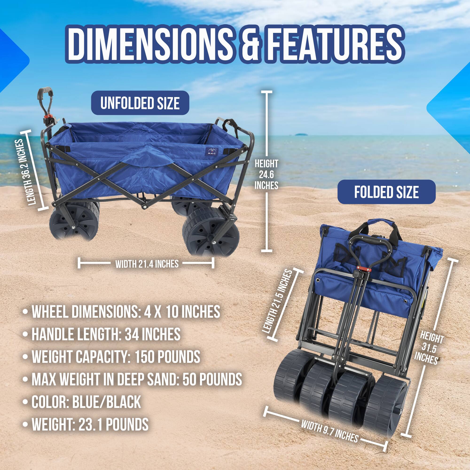 **DIMENSIONS & FEATURES**

**UNFOLDED SIZE**
- LENGTH: 36.2 INCHES
- WIDTH: 21.4 INCHES
- HEIGHT: 24.6 INCHES

**FOLDED SIZE**
- LENGTH: 21.5 INCHES
- WIDTH: 9.7 INCHES
- HEIGHT: 31.5 INCHES

- WHEEL DIMENSIONS: 4 X 10 INCHES
- HANDLE LENGTH: 34 INCHES
- WEIGHT CAPACITY: 150 POUNDS
- MAX WEIGHT IN DEEP SAND: 50 POUNDS
- COLOR: BLUE/BLACK
- WEIGHT: 23.1 POUNDS