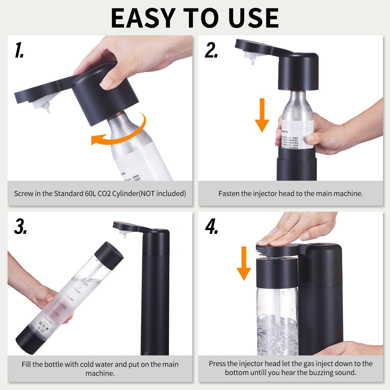 1. EASY TO USE

1. Screw in the Standard 60L CO2 Cylinder (NOT included)
2. Fasten the injector head to the main machine.
3. Fill the bottle with cold water and put it on the main machine.
4. Press the injector head to let the gas inject down to the bottom until you hear the buzzing sound.