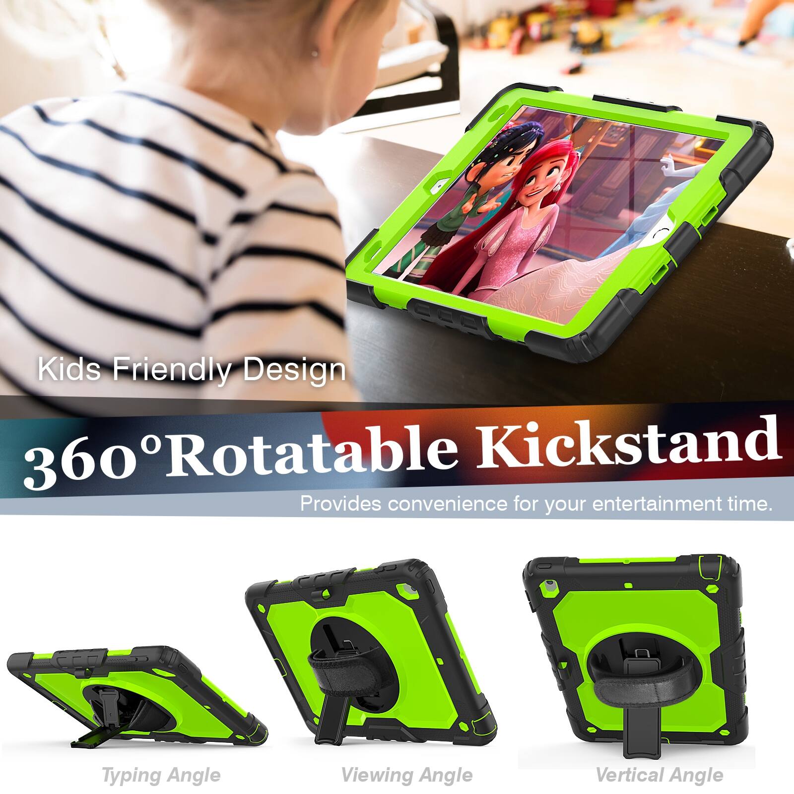 Kids Friendly Design  
360° Rotatable Kickstand  
Provides convenience for your entertainment time.  

Typing Angle  
Viewing Angle  
Vertical Angle