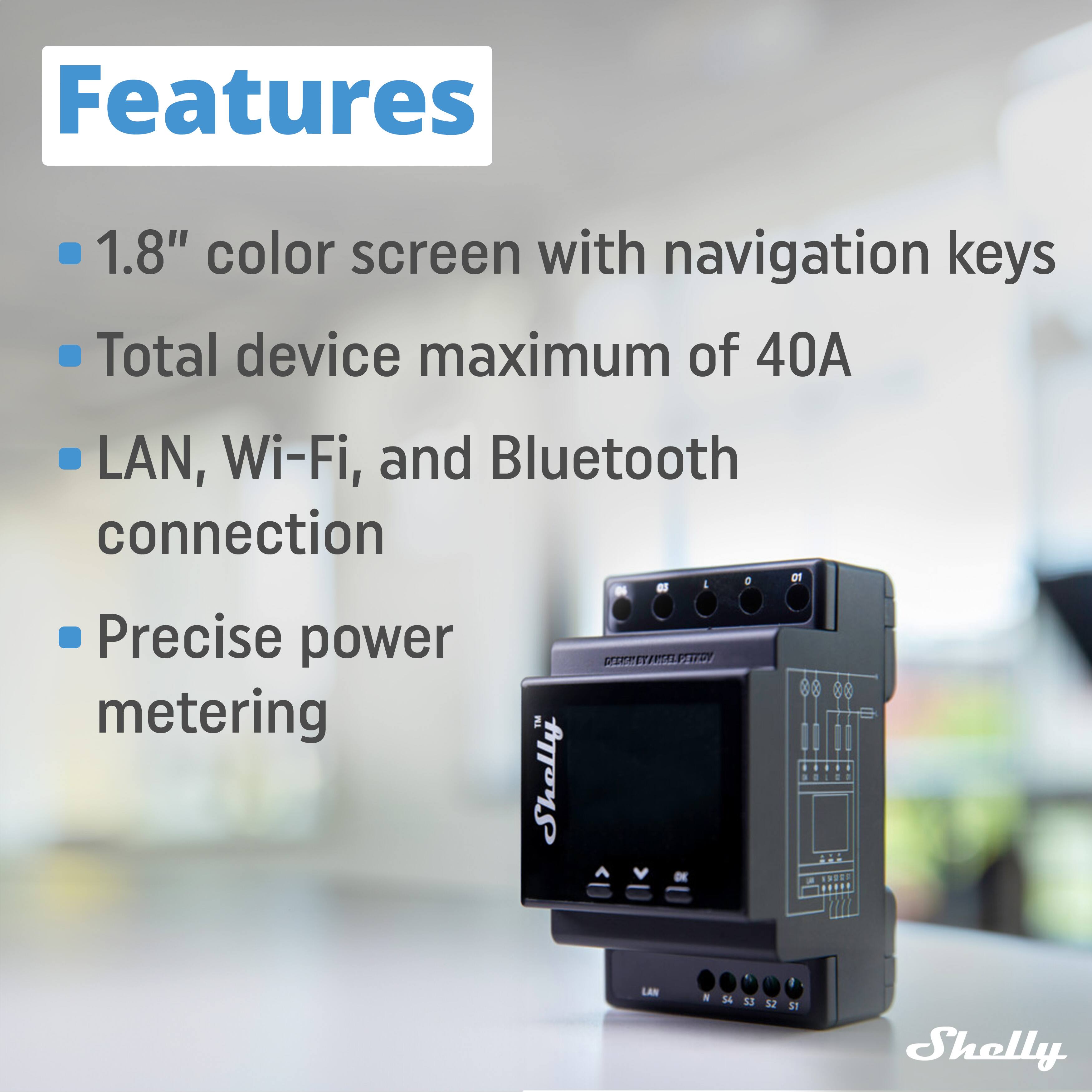 Features  
- 1.8" color screen with navigation keys  
- Total device maximum of 40A  
- LAN, Wi-Fi, and Bluetooth connection  
- Precise power metering  

Shelly