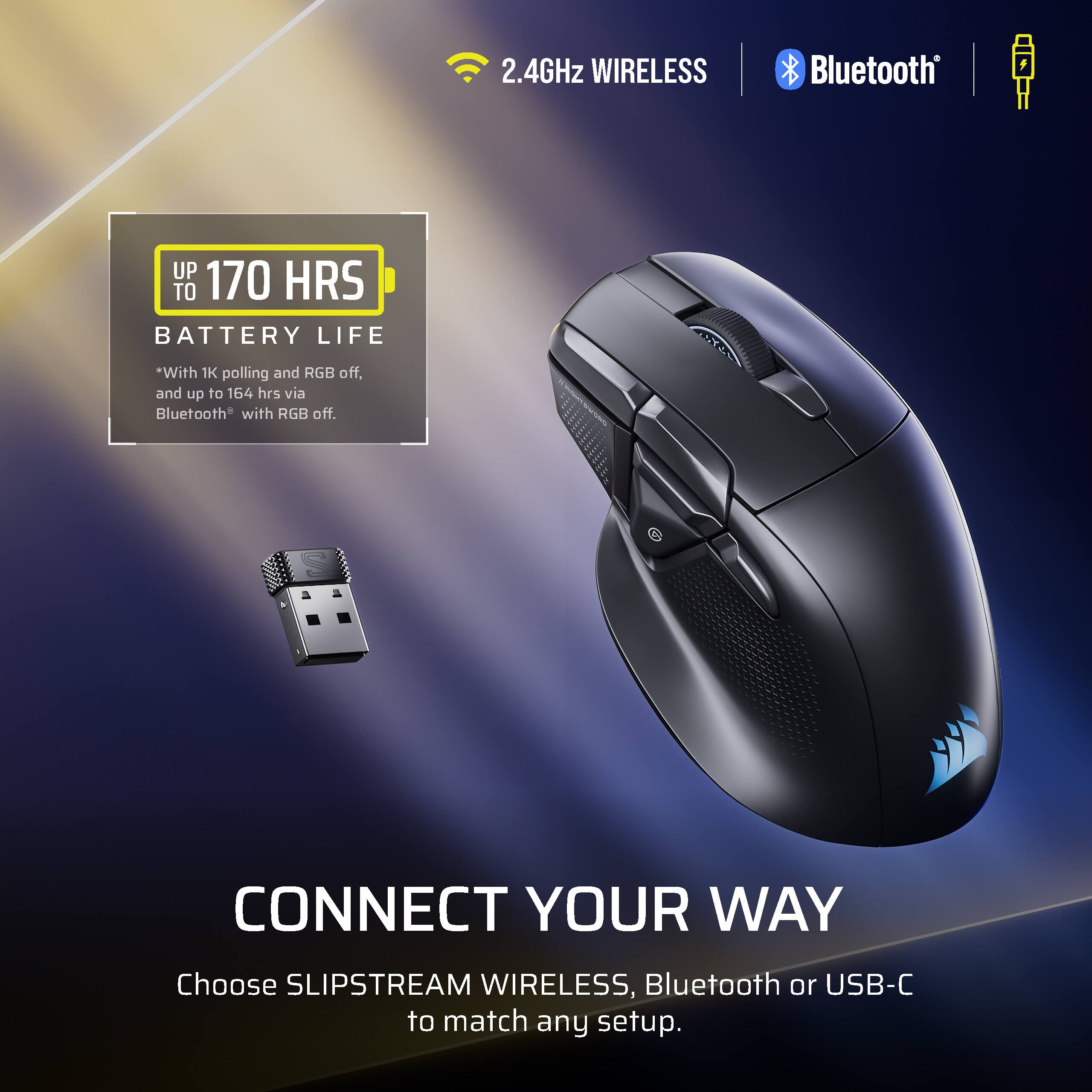 2.4GHz WIRELESS Bluetooth UP TO 170 HRS BATTERY LIFE *With 1K polling and RGB off, and up to 164 hrs via Bluetooth* with RGB off. CONNECT YOUR WAY Choose SLIPSTREAM WIRELESS, Bluetooth or USB-C to match any setup.