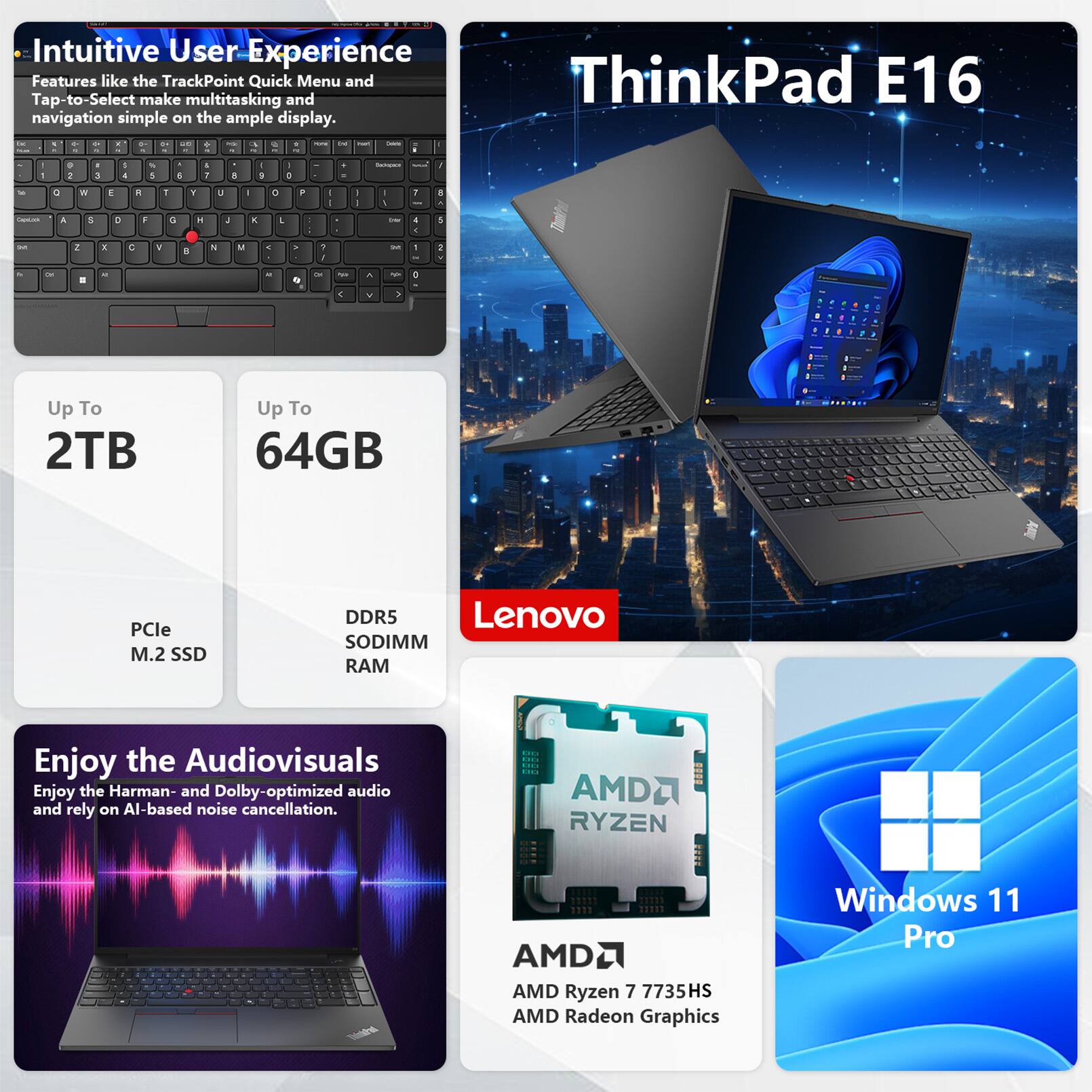 Intuitive User Experience Features like the TrackPoint Quick Menu and Tap-to-Select make multitasking and navigation simple on the ample display. ThinkPad E16

Up To 2TB
Up To 64GB
PCIe M.2 SSD
DDR5 SODIMM RAM

Enjoy the Audiovisuals
Enjoy the Harman- and Dolby-optimized audio and rely on AI-based noise cancellation.

AMD Ryzen 7 7735HS
AMD Radeon Graphics
Windows 11 Pro