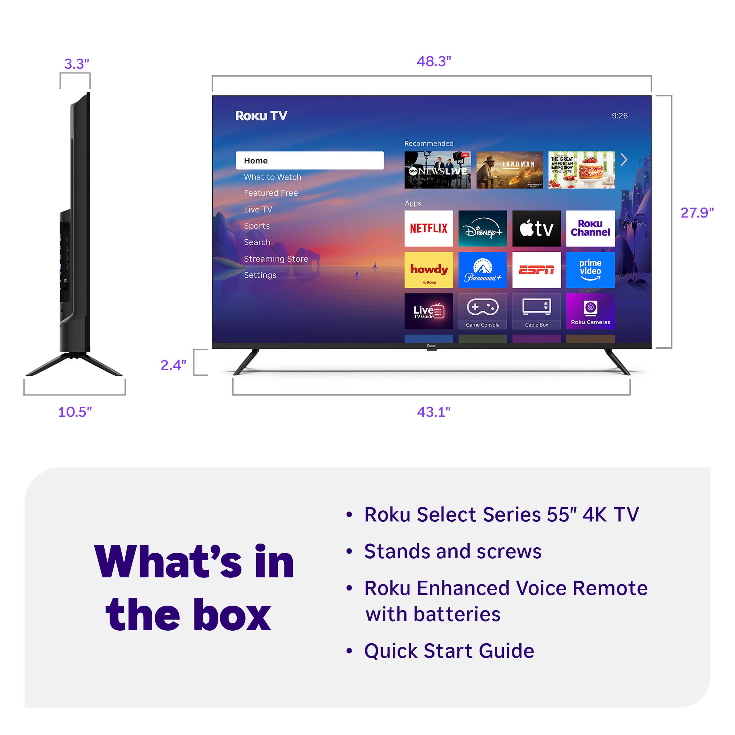 3.3" 48.3" Roku TV 9:26 Recommended Home What to Watch ONEWSLIVE SANDMAN Sda HCC : CI P-A Featured Free Live TV Sports Search Apps NETFLIX Disney+ tv RoKU Channel 27.9" Streaming Store Settings howdy Anamount - ESPN prime video Live i ana Comania Cana - Rok Cameras 2.4" 10.5" 43.1" What's in the box Roku Select Series 55" 4K TV Stands and screws Roku Enhanced Voice Remote with batteries Quick Start Guide

- Roku Select Series 55" 4K TV
- Stands and screws
- Roku Enhanced Voice Remote with batteries
- Quick Start Guide