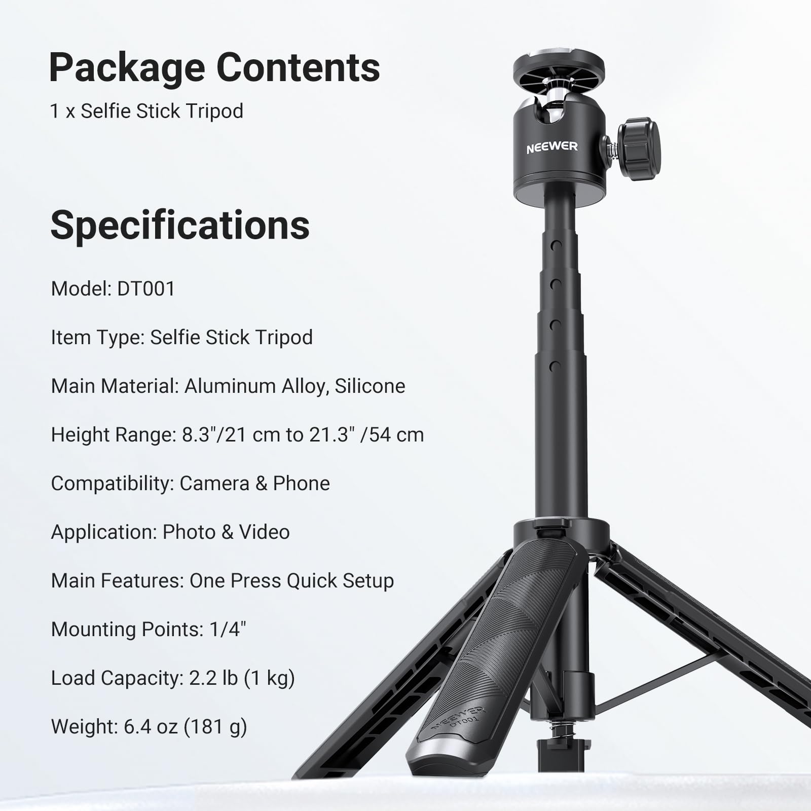 Package Contents  
1 x Selfie Stick Tripod  

Specifications  
Model: DT001  
Item Type: Selfie Stick Tripod  
Main Material: Aluminum Alloy, Silicone  
Height Range: 8.3"/21 cm to 21.3" /54 cm  
Compatibility: Camera & Phone  
Application: Photo & Video  
Main Features: One Press Quick Setup  
Mounting Points: 1/4"  
Load Capacity: 2.2 lb (1 kg)  
Weight: 6.4 oz (181 g)