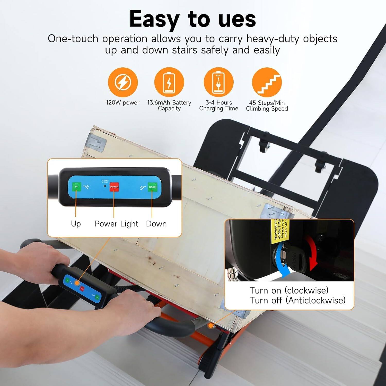 Easy to use

One-touch operation allows you to carry heavy-duty objects up and down stairs safely and easily

- 120W power
- 13.6mAh Battery Capacity
- 3-4 Hours Charging Time
- 45 Steps/Min Climbing Speed

Up Power Light Down

Turn on (clockwise)
Turn off (anticlockwise)