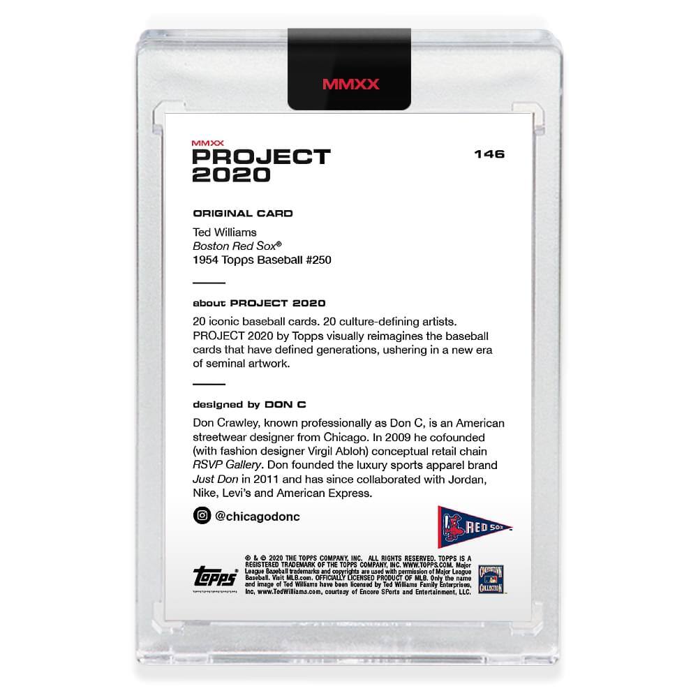 **MMXX PROJECT 2020**

**146**

**ORIGINAL CARD**

Ted Williams  
Boston Red Sox  
1954 Topps Baseball #250

---

**about PROJECT 2020**

20 iconic baseball cards, 20 culture-defining artists.  
PROJECT 2020 by Topps visually reimagines the baseball cards that have defined generations, ushering in a new era of seminal artwork.

---

**designed by DON C**

Don Crawley, known professionally as Don C, is an American streetwear designer from Chicago. In 2009 he cofounded (with fashion designer Virgil Abloh) conceptual retail chain RSVP Gallery. Don founded the luxury sports apparel brand Just Don in 2011 and has since collaborated with Jordan, Nike, Levi's and American Express.  
@chicagodonc

---

**RED SOX**

---

**© 2020 THE TOPPS COMPANY INC. ALL RIGHTS RESERVED. TOPPS IS A TRADEMARK OF THE TOPPS COMPANY INC. WWW.TOPPS.COM**

**Major League Baseball trademark and copyrights are used with permission of Major League Baseball and image of Ted Williams have been licensed by The Topps Company, Inc.