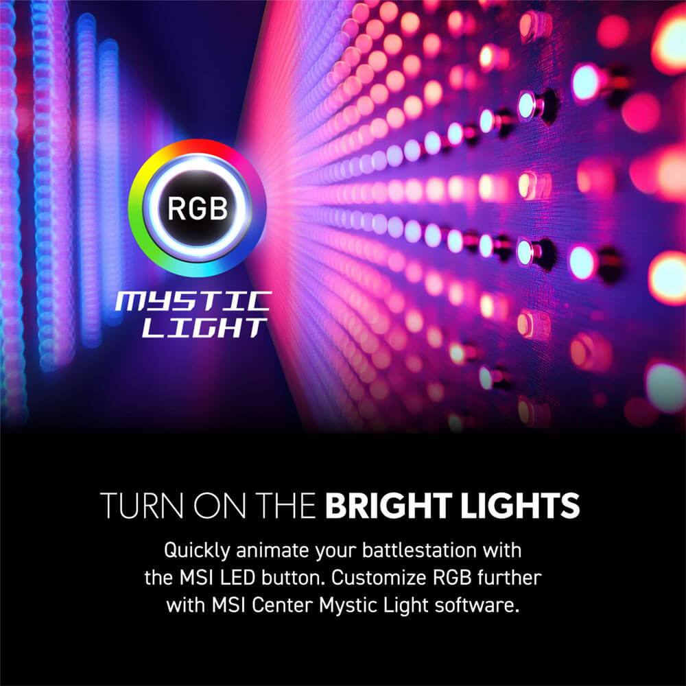RGB Mystic Light

Turn on the Bright Lights

Quickly animate your battlestation with the MSI LED button. Customize RGB further with MSI Center Mystic Light software.