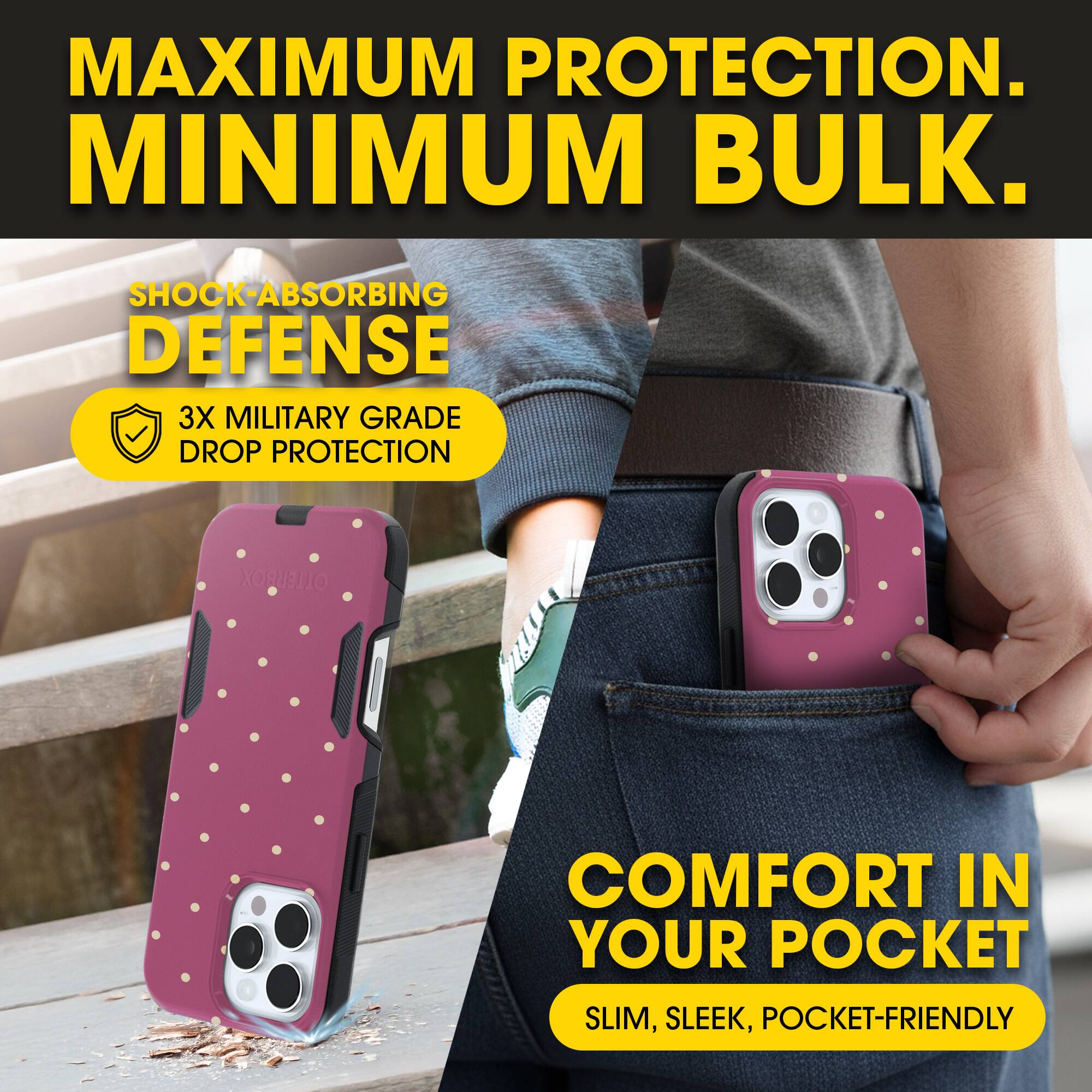 MAXIMUM PROTECTION.  
MINIMUM BULK.

SHOCK-ABSORBING DEFENSE  
3X MILITARY GRADE DROP PROTECTION

COMFORT IN YOUR POCKET  
SLIM, SLEEK, POCKET-FRIENDLY