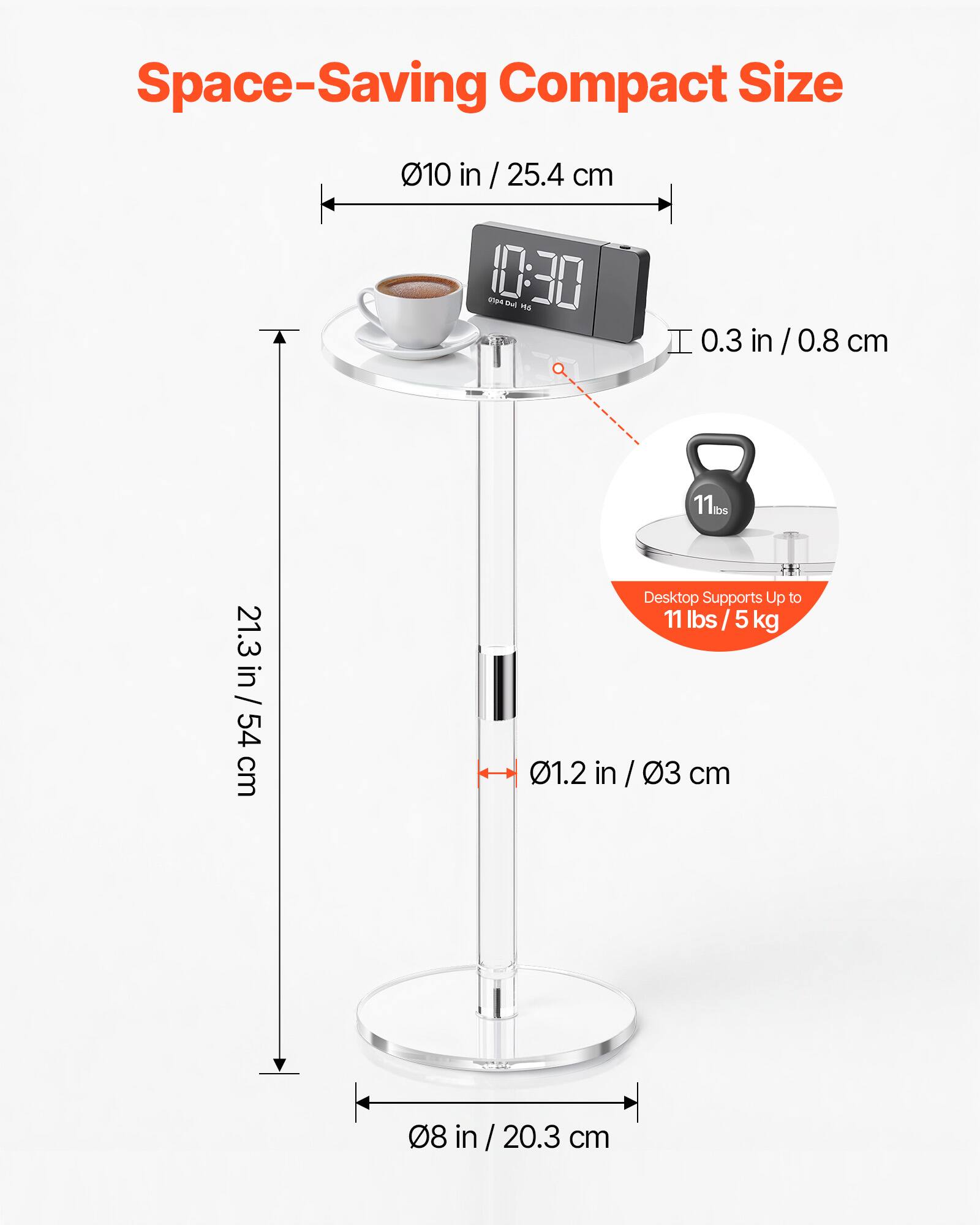 Space-Saving Compact Size  
10 in / 25.4 cm  
10:30  
0.3 in / 0.8 cm  
21.3 in / 54 cm  
Desktop Supports Up to 11 lbs / 5 kg  
0.12 in / 0.3 cm  
8 in / 20.3 cm