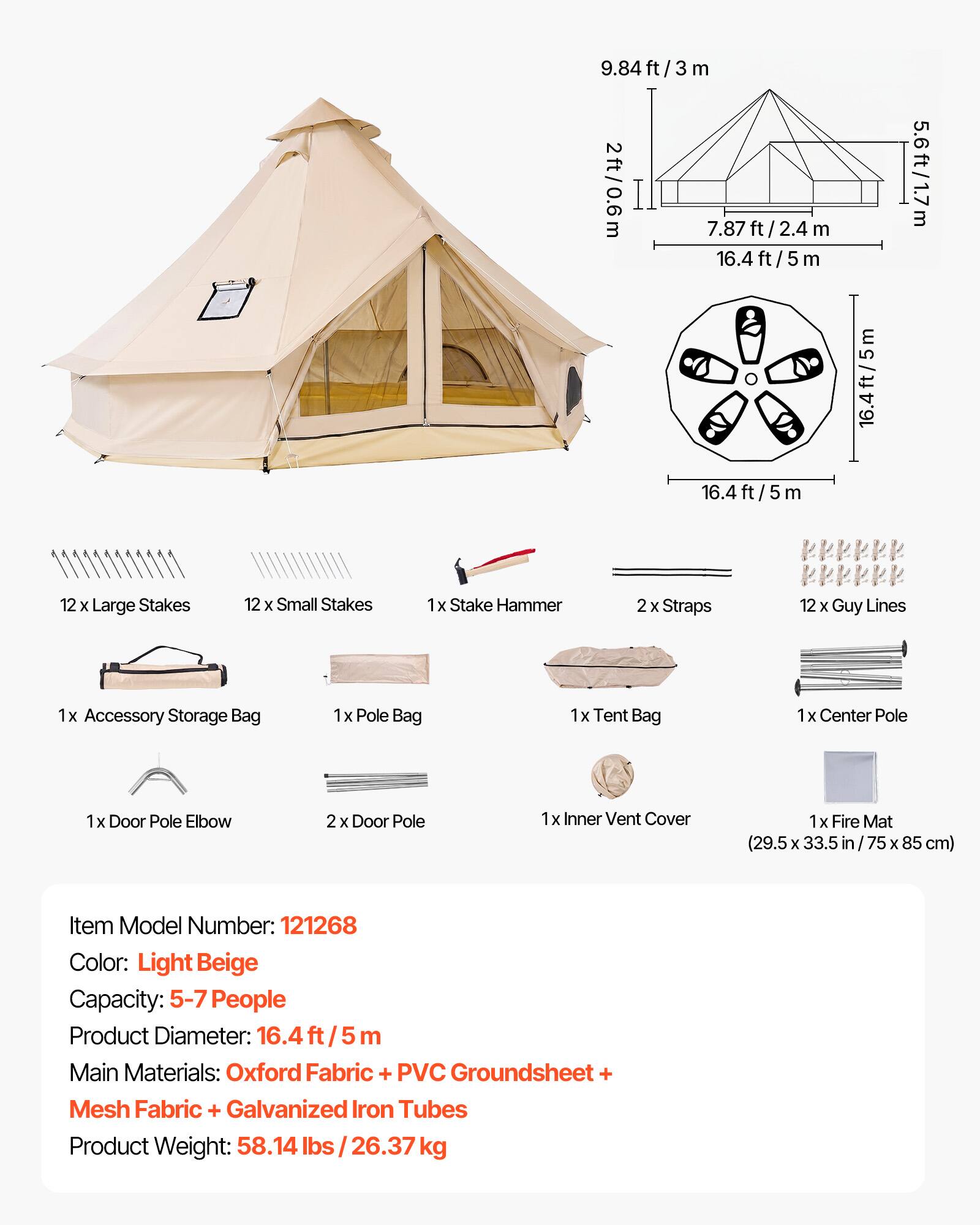 9.84 ft/3 m  
2 ft/0.6 m  
7.87 ft/2.4 m  
16.4 ft/5 m  
5.6 ft/1.7 m  

12 x Large Stakes  
12 x Small Stakes  
1 x Stake Hammer  
2 x Straps  
12 x Guy Lines  
1 x Accessory Storage Bag  
1 x Pole Bag  
1 x Tent Bag  
1 x Center Pole  
1 x Door Pole Elbow  
2 x Door Pole  
1 x Inner Vent Cover  
1 x Fire Mat (29.5 x 33.5 in / 75 x 85 cm)  

Item Model Number: 121268  
Color: Light Beige  
Capacity: 5-7 People  
Product Diameter: 16.4 ft/5 m  
Main Materials: Oxford Fabric + PVC Groundsheet + Mesh Fabric + Galvanized Iron Tubes  
Product Weight: 58.14 lbs / 26.37 kg