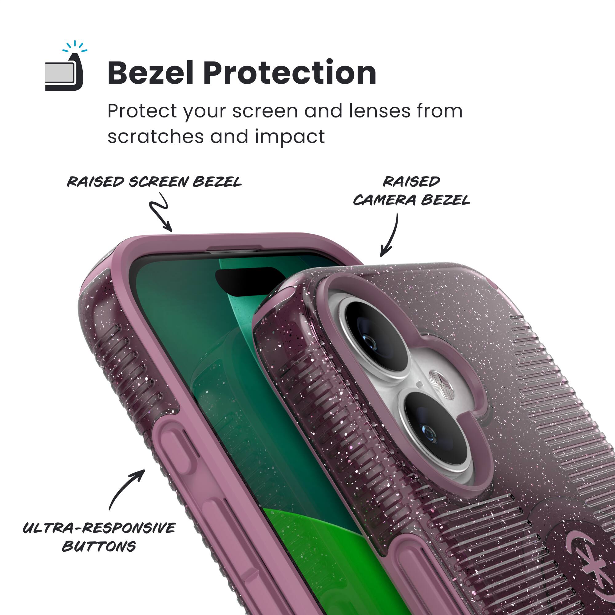 Bezel Protection  
Protect your screen and lenses from scratches and impact  

- RAISED SCREEN BEZEL  
- RAISED CAMERA BEZEL  
- ULTRA-RESPONSIVE BUTTONS