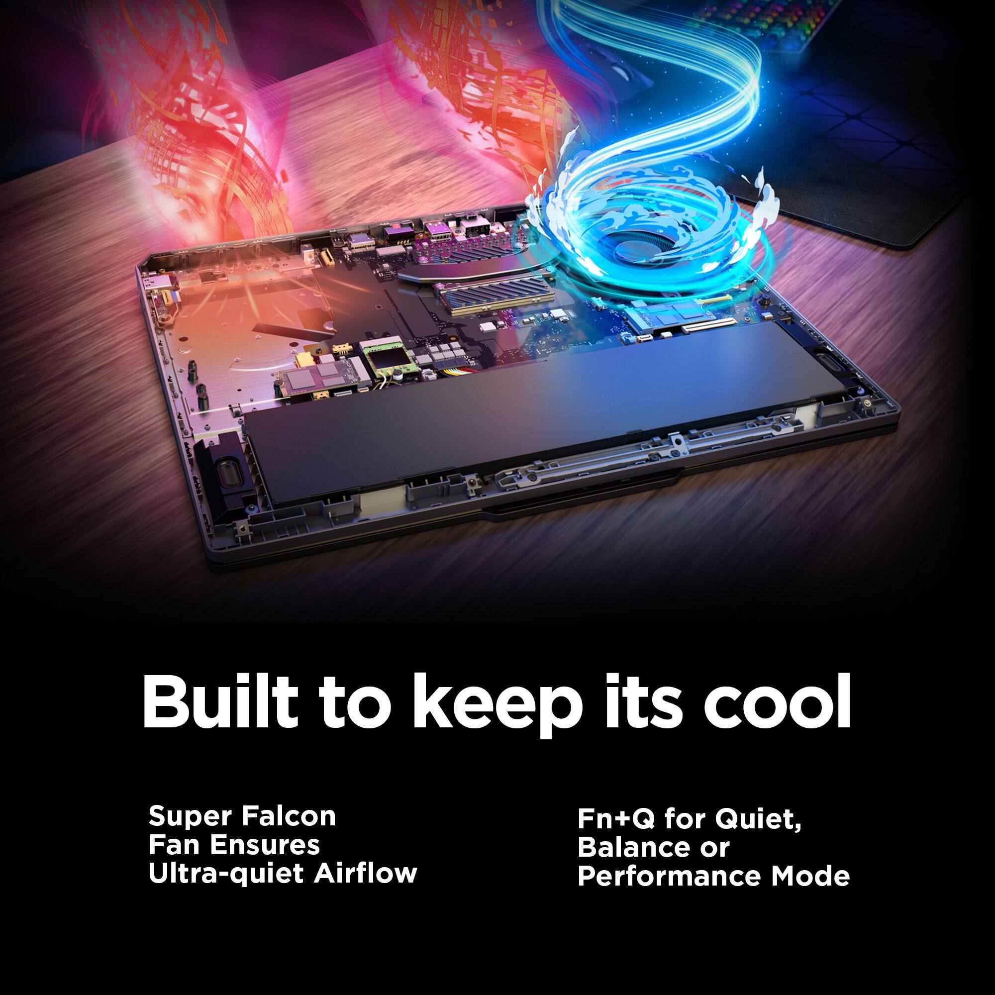 Built to keep its cool

Super Falcon Fan Ensures Ultra-quiet Airflow

Fn+Q for Quiet, Balance or Performance Mode
