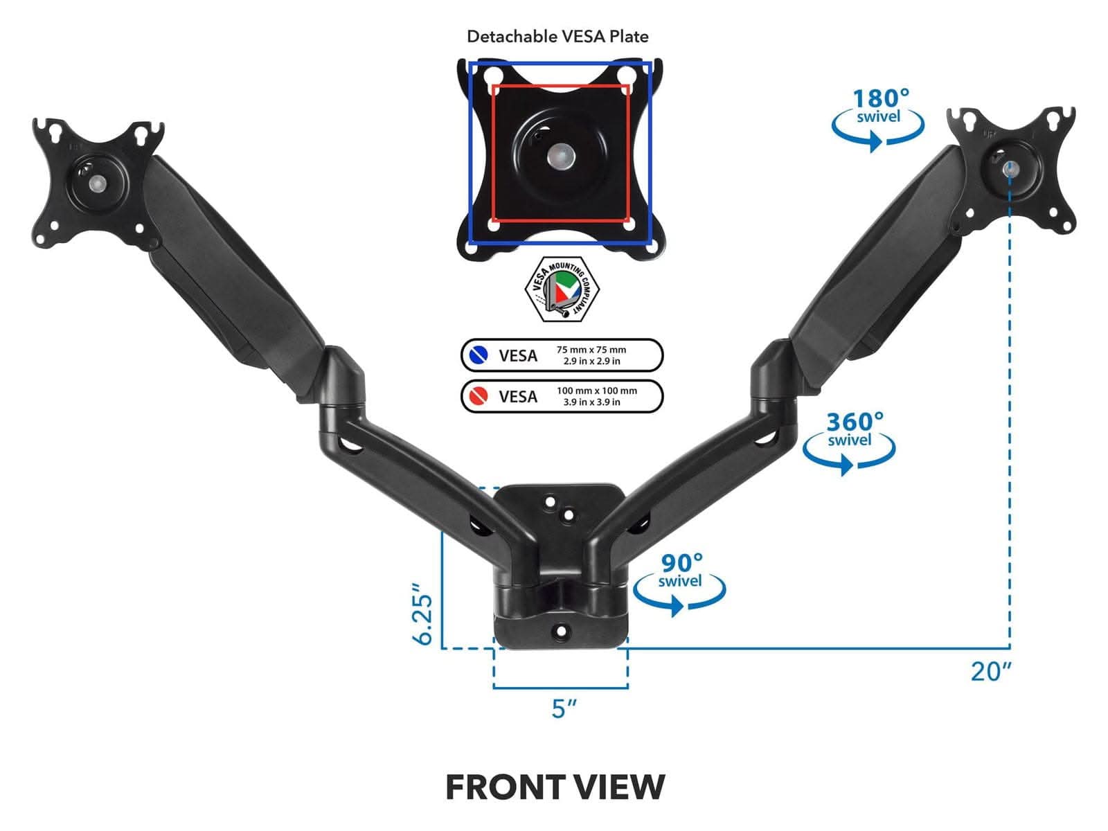 Detachable VESA Plate  
180° swivel  
VESA MOUNTING COMPLIANT  
VESA 75 mm (2.9 in)  
VESA 100 mm (3.9 in)  
360° swivel  
6.25"  
5"  
90° swivel  
20"  
FRONT VIEW
