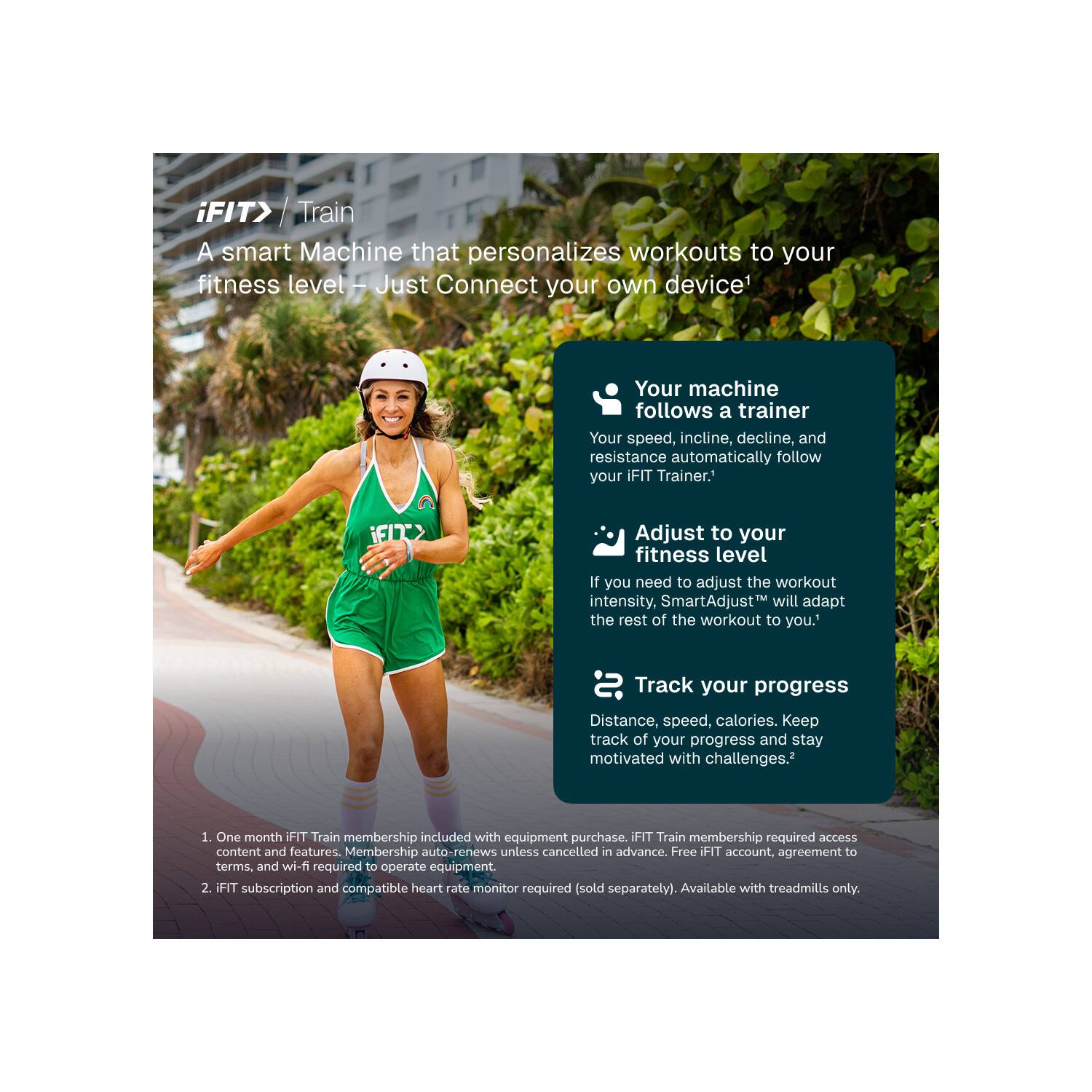 iFIT> Train  
A smart Machine that personalizes workouts to your fitness level. Just Connect your own device*  
Your machine follows a trainer. Your speed, incline, decline, and resistance automatically follow your iFIT Trainer.  
iFIT> Adjust to your fitness level. If you need to adjust the workout intensity, SmartAdjust™ will adapt the rest of the workout to you.  
Track your progress. Distance, speed, calories. Keep track of your progress and stay motivated with challenges.*  

1. One month iFIT Train membership included with equipment purchase. iFIT Train membership required access content and features. Membership auto-renews unless cancelled in advance. Free iFIT account, agreement to terms, and wi-fi required to operate equipment.  
2. iFIT subscription and compatible heart rate monitor required (sold separately). Available with treadmills only.