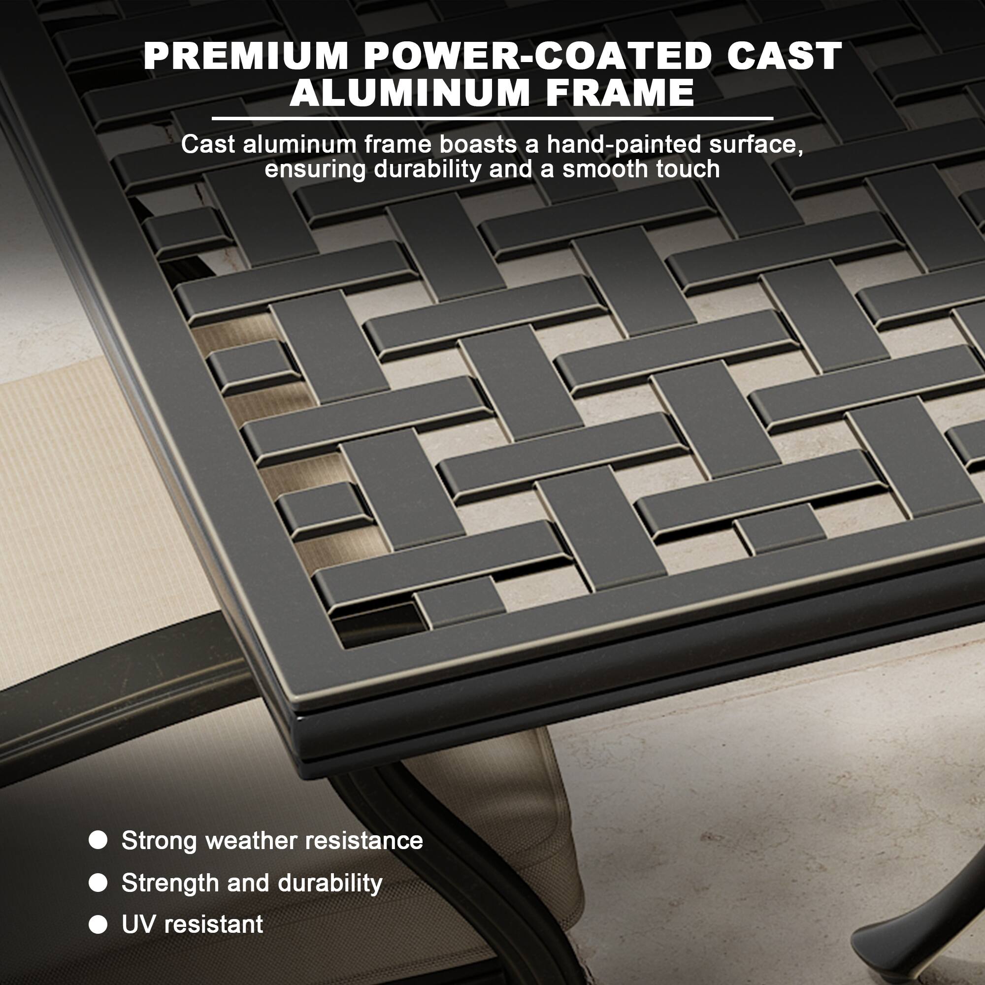 PREMIUM POWER-COATED CAST ALUMINUM FRAME

Cast aluminum frame boasts a hand-painted surface, ensuring durability and a smooth touch

- Strong weather resistance
- Strength and durability
- UV resistant